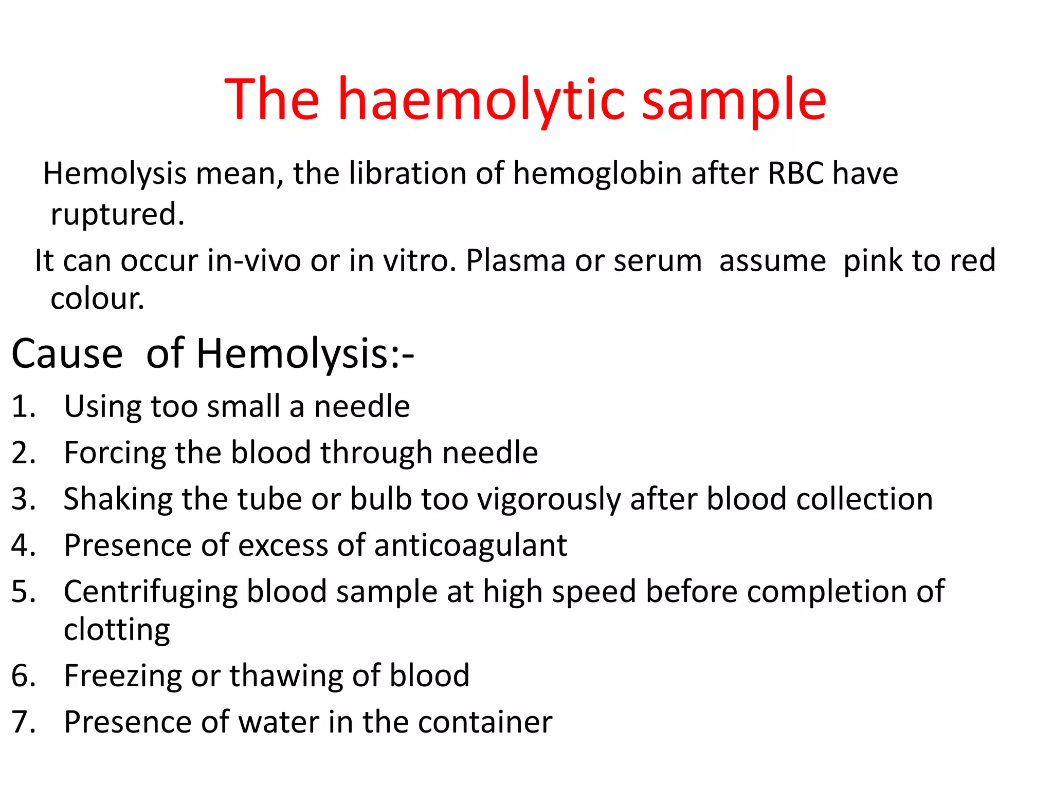 The haemolytic sample
Hemolysis mean, the libration of hemoglobin after RBC have
ruptured.
It can occur in-vivo or in vitro. Plasma or serum assume pink to red
colour.
Cause of Hemolysis:-
1. Using too small a needle
2. Forcing the blood through needle
3. Shaking the tube or bulb too vigorously after blood collection
4. Presence of excess of anticoagulant
5. Centrifuging blood sample at high speed before completion of
clotting
6. Freezing or thawing of blood
7. Presence of water in the container
 