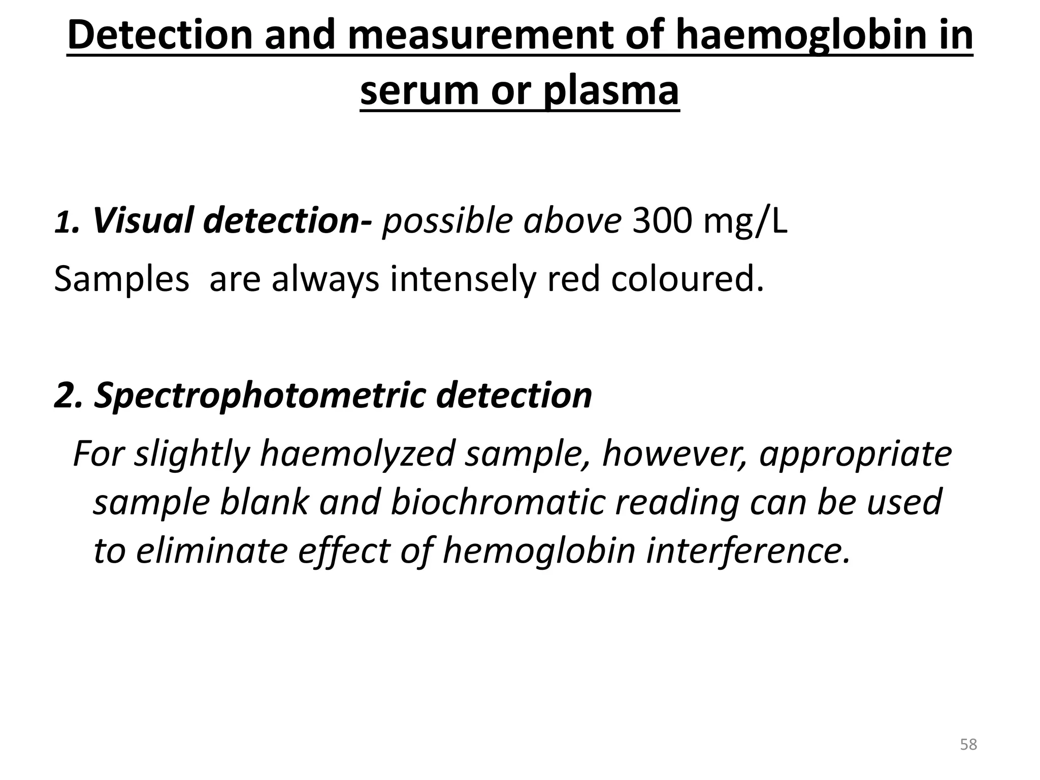 1. Visual detection- possible above 300 mg/L
Samples are always intensely red coloured.
2. Spectrophotometric detection
For slightly haemolyzed sample, however, appropriate
sample blank and biochromatic reading can be used
to eliminate effect of hemoglobin interference.
Detection and measurement of haemoglobin in
serum or plasma
58
 