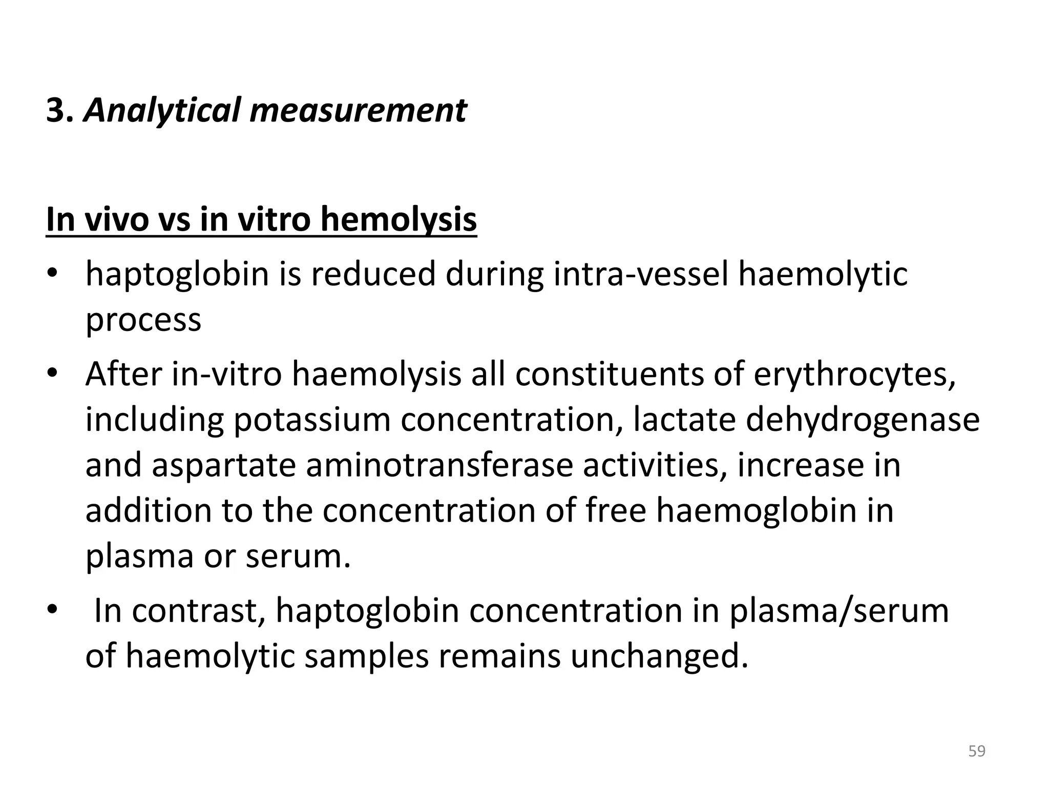 3. Analytical measurement
In vivo vs in vitro hemolysis
• haptoglobin is reduced during intra-vessel haemolytic
process
• After in-vitro haemolysis all constituents of erythrocytes,
including potassium concentration, lactate dehydrogenase
and aspartate aminotransferase activities, increase in
addition to the concentration of free haemoglobin in
plasma or serum.
• In contrast, haptoglobin concentration in plasma/serum
of haemolytic samples remains unchanged.
59
 
