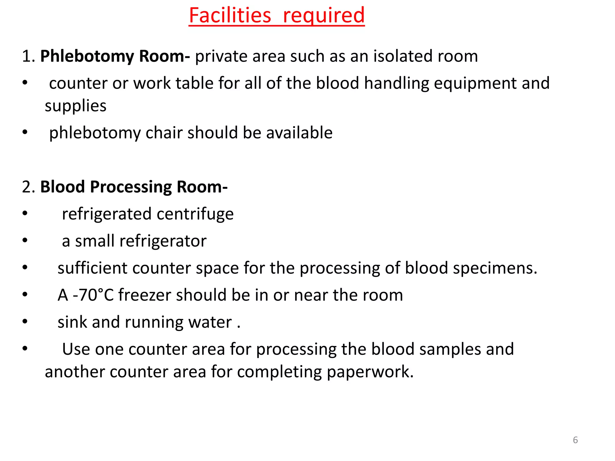 1. Phlebotomy Room- private area such as an isolated room
• counter or work table for all of the blood handling equipment and
supplies
• phlebotomy chair should be available
2. Blood Processing Room-
• refrigerated centrifuge
• a small refrigerator
• sufficient counter space for the processing of blood specimens.
• A -70°C freezer should be in or near the room
• sink and running water .
• Use one counter area for processing the blood samples and
another counter area for completing paperwork.
Facilities required
6
 