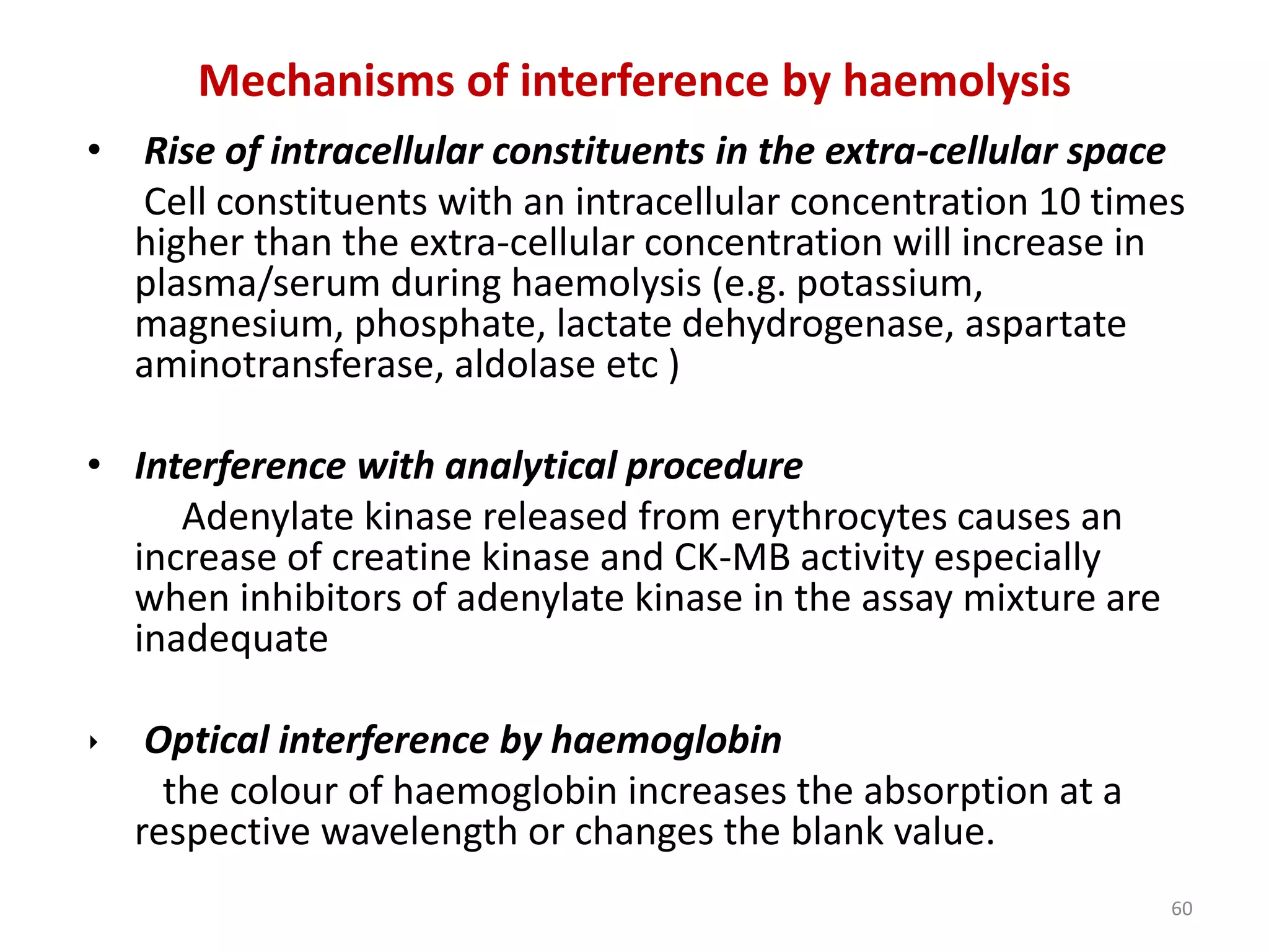 • Rise of intracellular constituents in the extra-cellular space
Cell constituents with an intracellular concentration 10 times
higher than the extra-cellular concentration will increase in
plasma/serum during haemolysis (e.g. potassium,
magnesium, phosphate, lactate dehydrogenase, aspartate
aminotransferase, aldolase etc )
• Interference with analytical procedure
Adenylate kinase released from erythrocytes causes an
increase of creatine kinase and CK-MB activity especially
when inhibitors of adenylate kinase in the assay mixture are
inadequate
‣ Optical interference by haemoglobin
the colour of haemoglobin increases the absorption at a
respective wavelength or changes the blank value.
Mechanisms of interference by haemolysis
60
 