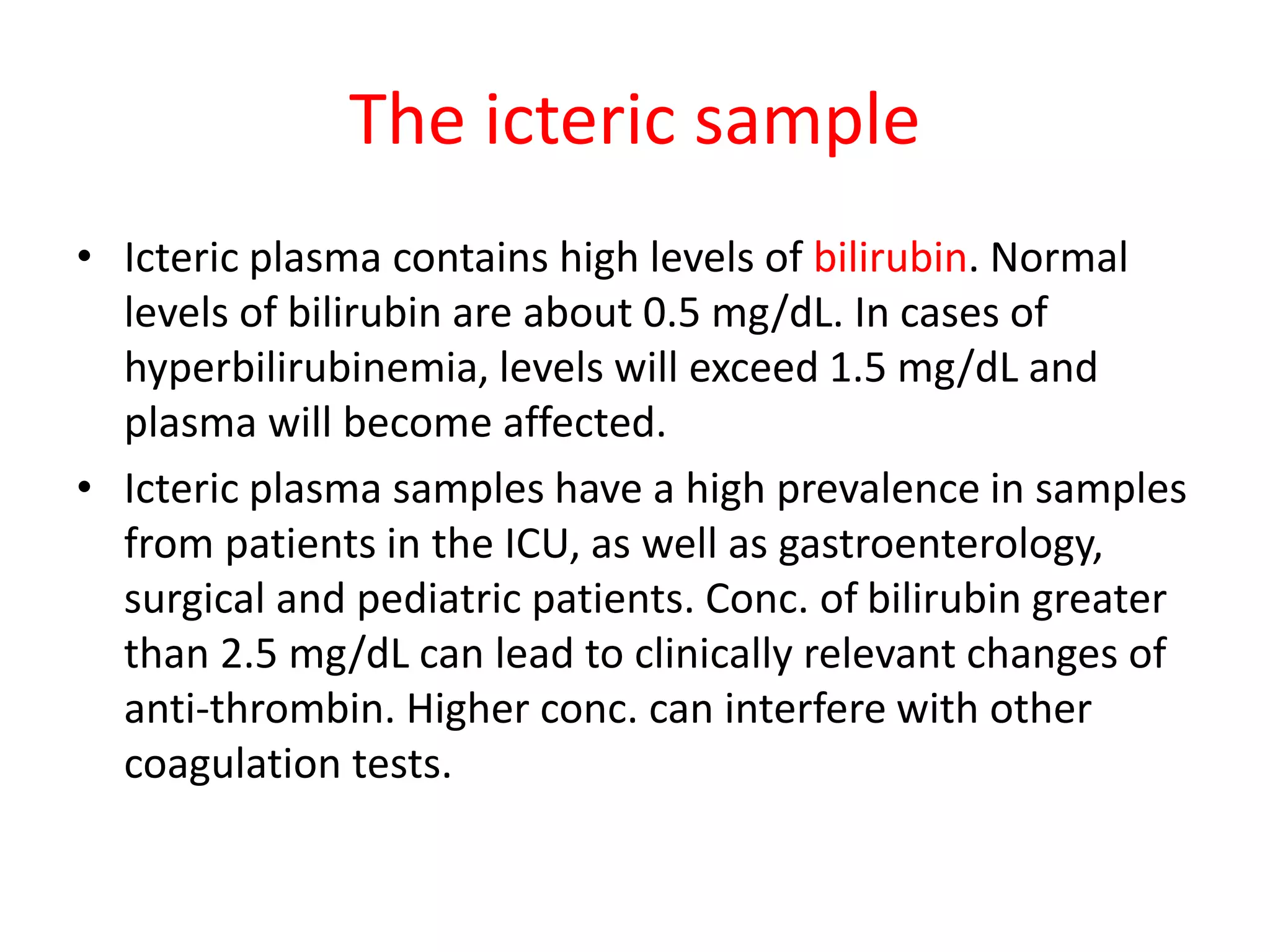 The icteric sample
• Icteric plasma contains high levels of bilirubin. Normal
levels of bilirubin are about 0.5 mg/dL. In cases of
hyperbilirubinemia, levels will exceed 1.5 mg/dL and
plasma will become affected.
• Icteric plasma samples have a high prevalence in samples
from patients in the ICU, as well as gastroenterology,
surgical and pediatric patients. Conc. of bilirubin greater
than 2.5 mg/dL can lead to clinically relevant changes of
anti-thrombin. Higher conc. can interfere with other
coagulation tests.
 