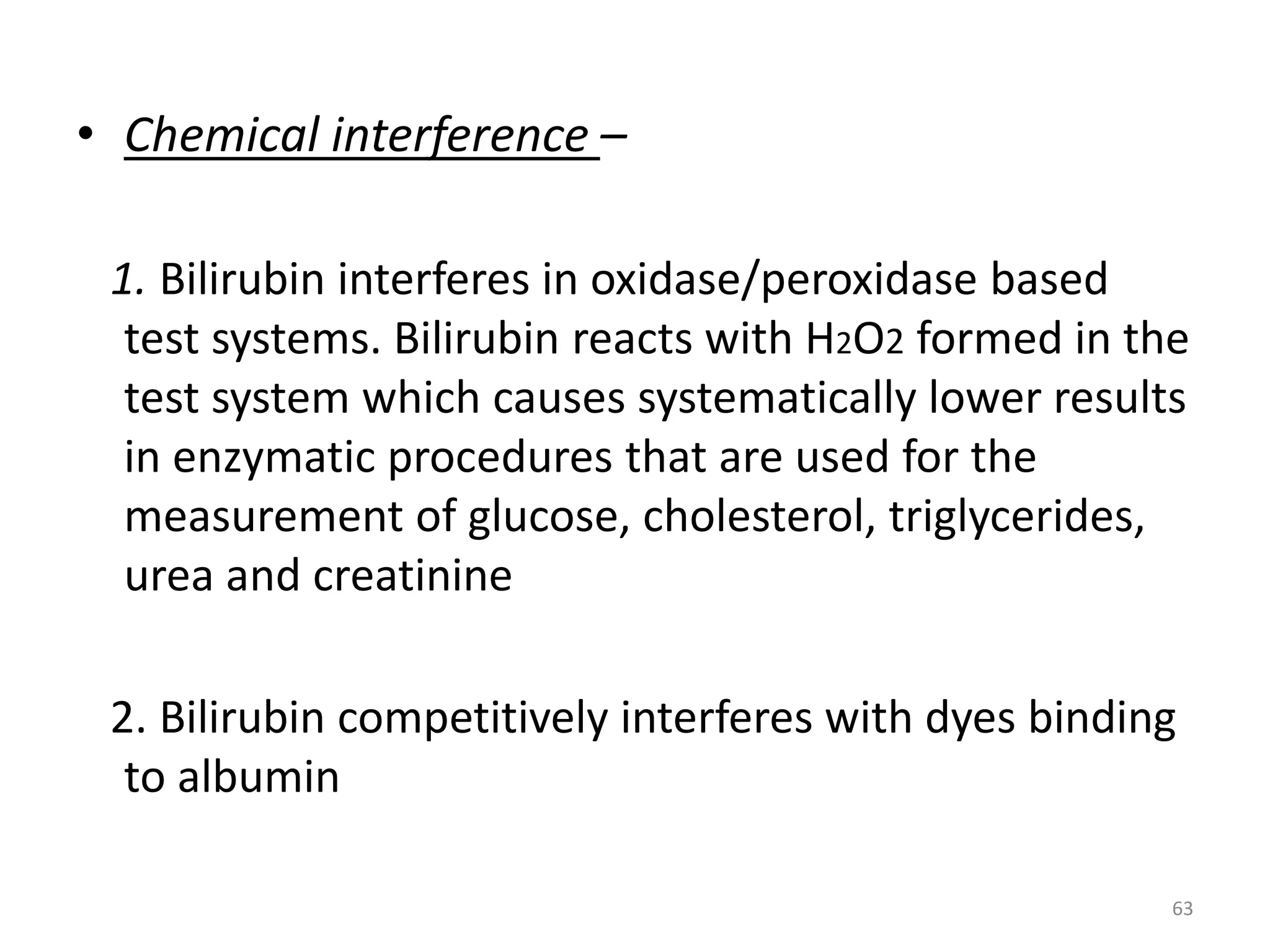 • Chemical interference –
1. Bilirubin interferes in oxidase/peroxidase based
test systems. Bilirubin reacts with H2O2 formed in the
test system which causes systematically lower results
in enzymatic procedures that are used for the
measurement of glucose, cholesterol, triglycerides,
urea and creatinine
2. Bilirubin competitively interferes with dyes binding
to albumin
63
 