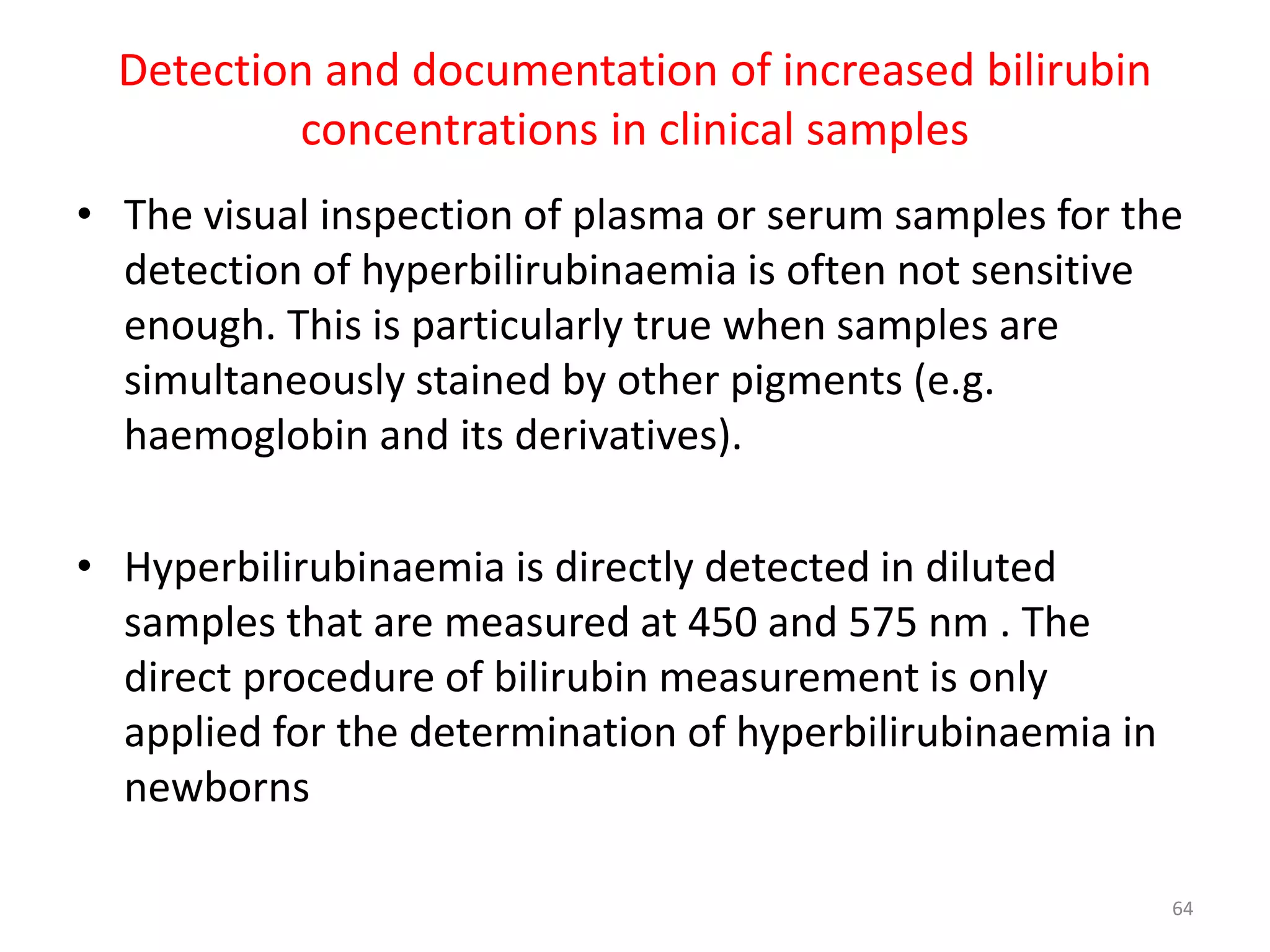 • The visual inspection of plasma or serum samples for the
detection of hyperbilirubinaemia is often not sensitive
enough. This is particularly true when samples are
simultaneously stained by other pigments (e.g.
haemoglobin and its derivatives).
• Hyperbilirubinaemia is directly detected in diluted
samples that are measured at 450 and 575 nm . The
direct procedure of bilirubin measurement is only
applied for the determination of hyperbilirubinaemia in
newborns
Detection and documentation of increased bilirubin
concentrations in clinical samples
64
 