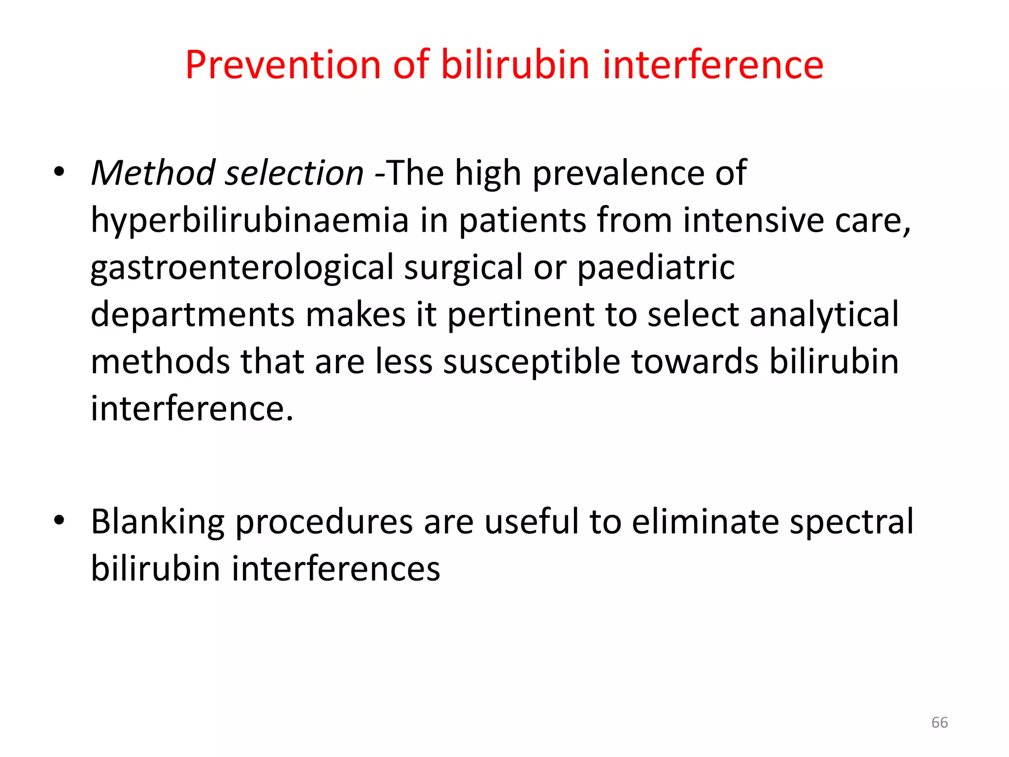• Method selection -The high prevalence of
hyperbilirubinaemia in patients from intensive care,
gastroenterological surgical or paediatric
departments makes it pertinent to select analytical
methods that are less susceptible towards bilirubin
interference.
• Blanking procedures are useful to eliminate spectral
bilirubin interferences
Prevention of bilirubin interference
66
 