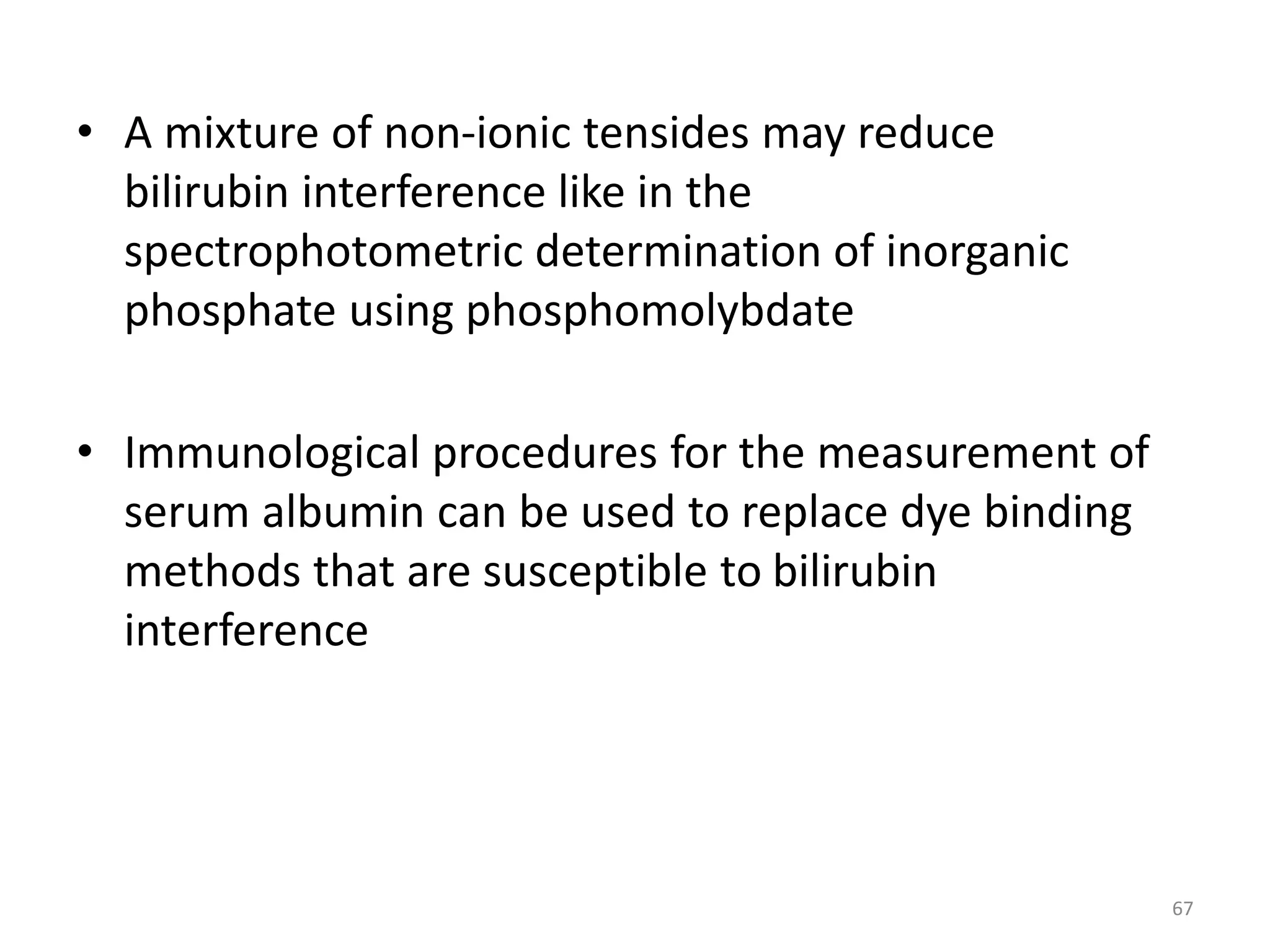 • A mixture of non-ionic tensides may reduce
bilirubin interference like in the
spectrophotometric determination of inorganic
phosphate using phosphomolybdate
• Immunological procedures for the measurement of
serum albumin can be used to replace dye binding
methods that are susceptible to bilirubin
interference
67
 