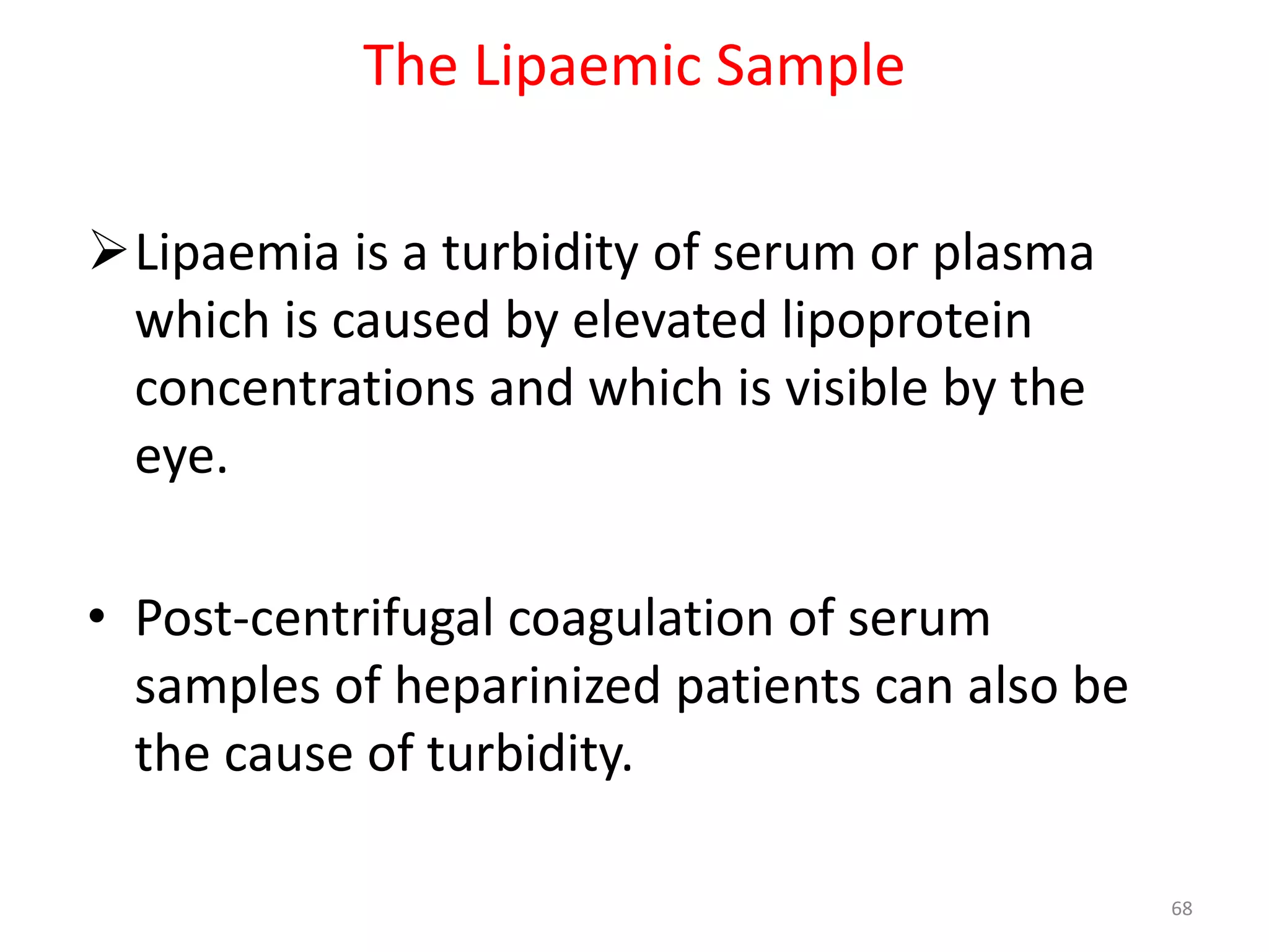 Lipaemia is a turbidity of serum or plasma
which is caused by elevated lipoprotein
concentrations and which is visible by the
eye.
• Post-centrifugal coagulation of serum
samples of heparinized patients can also be
the cause of turbidity.
The Lipaemic Sample
68
 