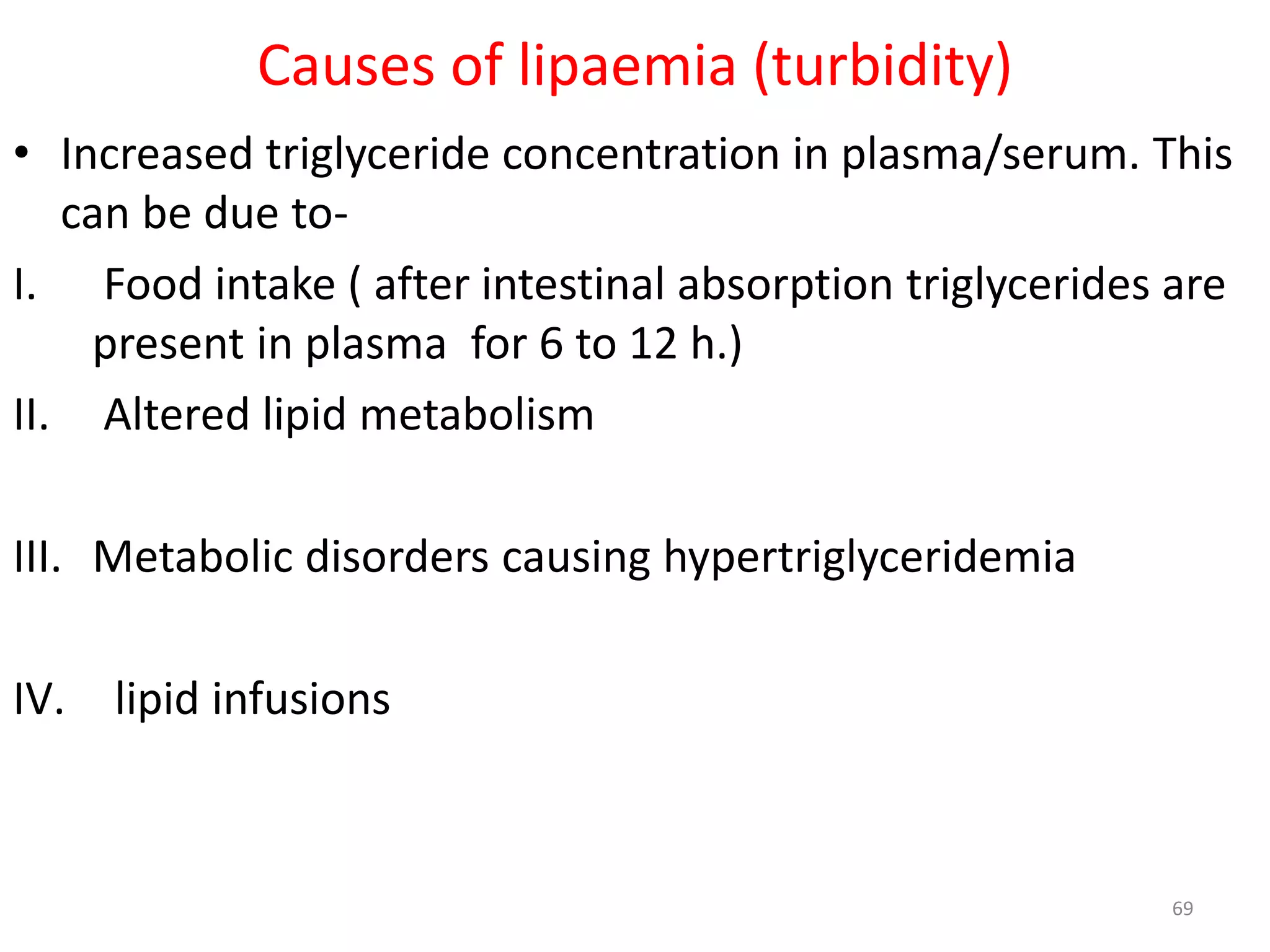 • Increased triglyceride concentration in plasma/serum. This
can be due to-
I. Food intake ( after intestinal absorption triglycerides are
present in plasma for 6 to 12 h.)
II. Altered lipid metabolism
III. Metabolic disorders causing hypertriglyceridemia
IV. lipid infusions
69
Causes of lipaemia (turbidity)
 