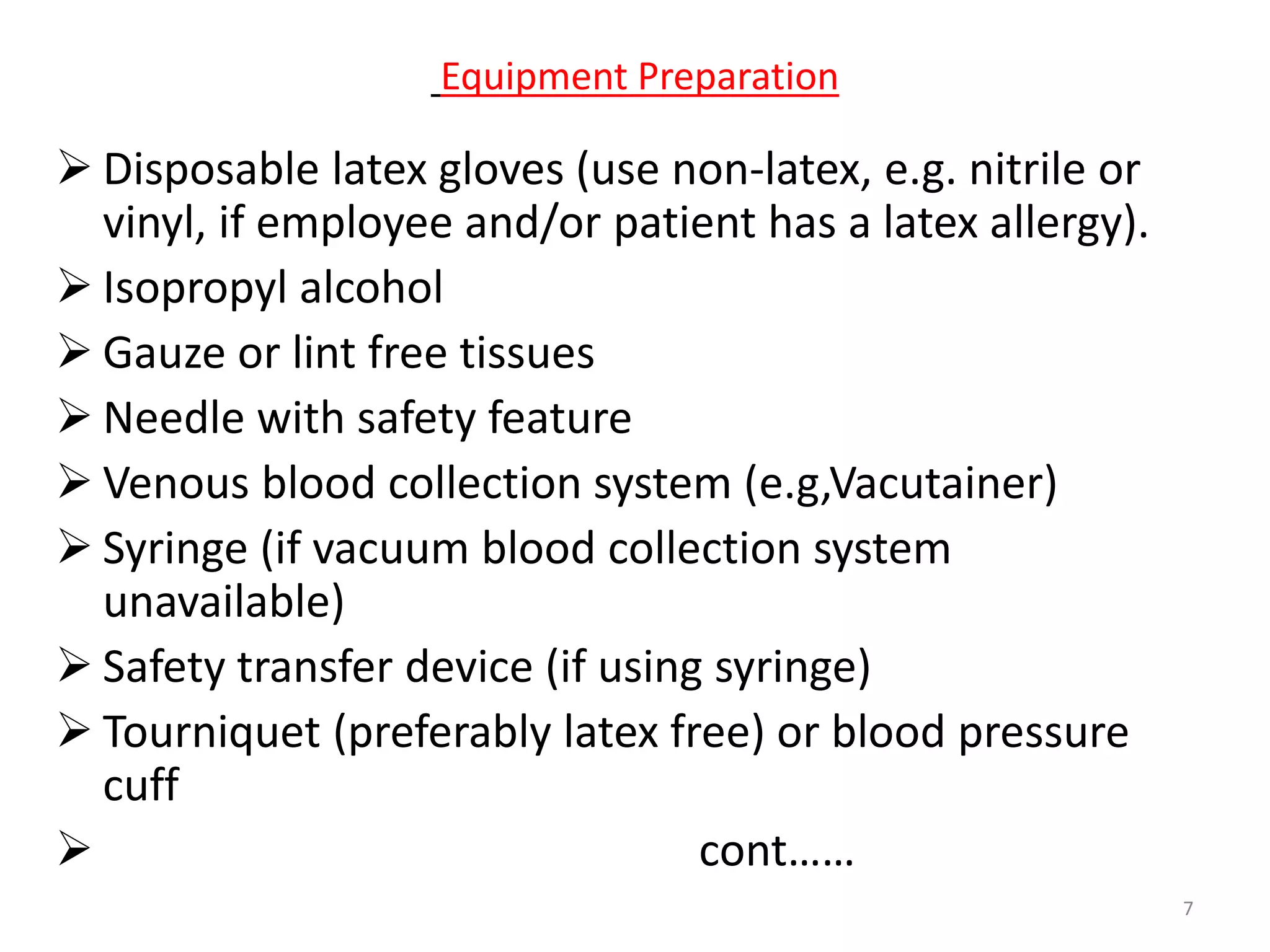  Disposable latex gloves (use non-latex, e.g. nitrile or
vinyl, if employee and/or patient has a latex allergy).
 Isopropyl alcohol
 Gauze or lint free tissues
 Needle with safety feature
 Venous blood collection system (e.g,Vacutainer)
 Syringe (if vacuum blood collection system
unavailable)
 Safety transfer device (if using syringe)
 Tourniquet (preferably latex free) or blood pressure
cuff
 cont……
Equipment Preparation
7
 