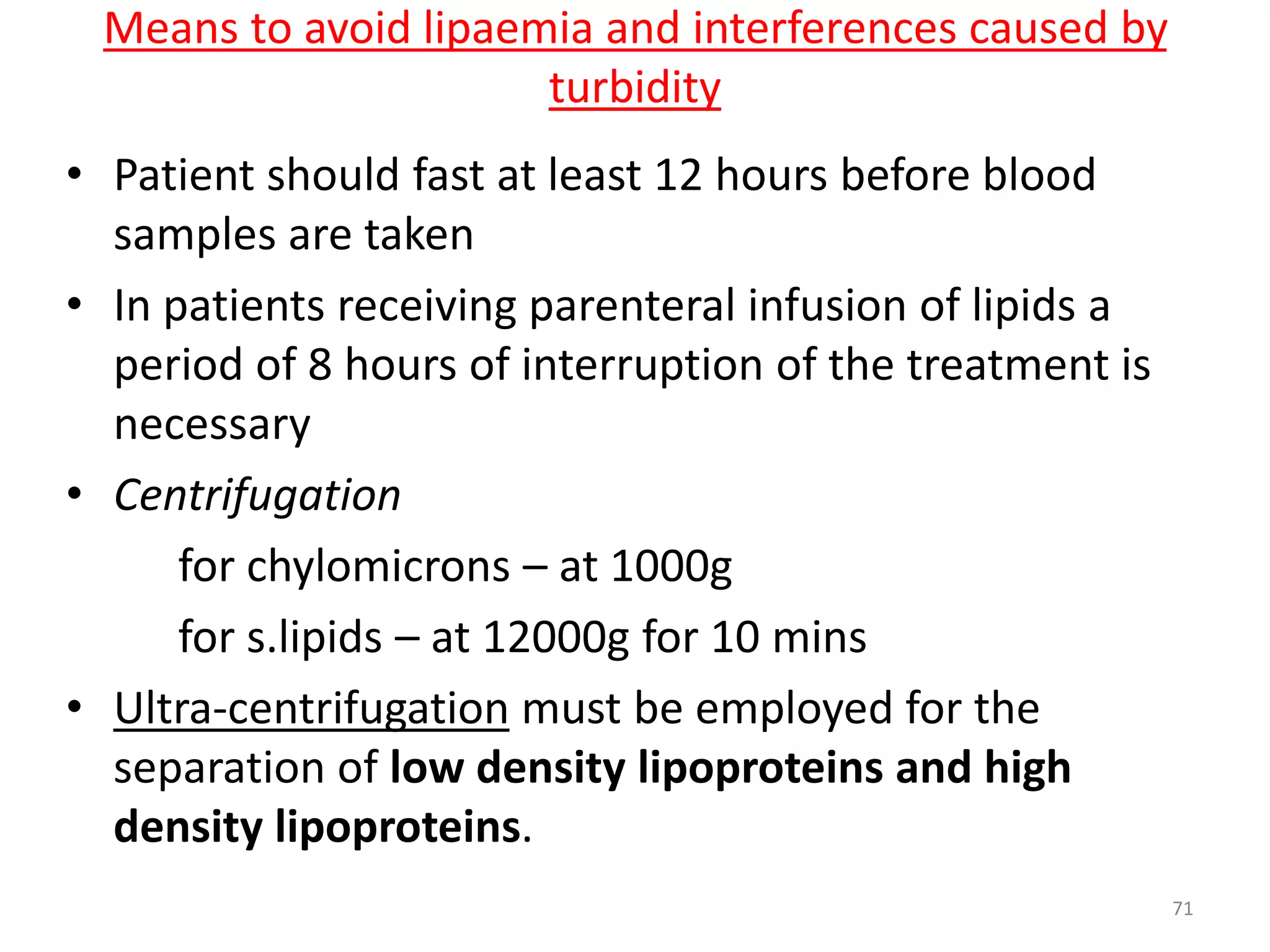 • Patient should fast at least 12 hours before blood
samples are taken
• In patients receiving parenteral infusion of lipids a
period of 8 hours of interruption of the treatment is
necessary
• Centrifugation
for chylomicrons – at 1000g
for s.lipids – at 12000g for 10 mins
• Ultra-centrifugation must be employed for the
separation of low density lipoproteins and high
density lipoproteins.
Means to avoid lipaemia and interferences caused by
turbidity
71
 