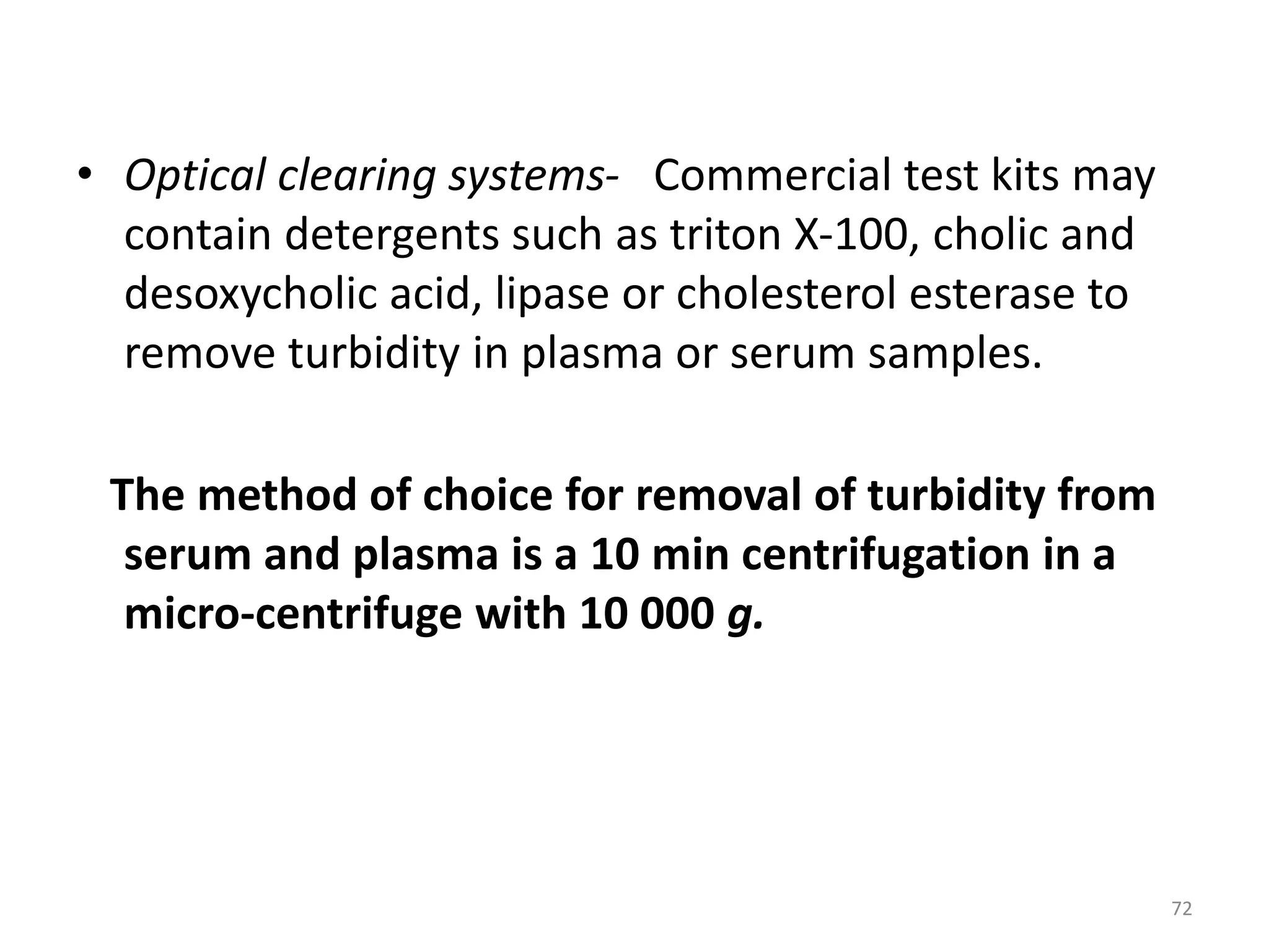 • Optical clearing systems- Commercial test kits may
contain detergents such as triton X-100, cholic and
desoxycholic acid, lipase or cholesterol esterase to
remove turbidity in plasma or serum samples.
The method of choice for removal of turbidity from
serum and plasma is a 10 min centrifugation in a
micro-centrifuge with 10 000 g.
72
 