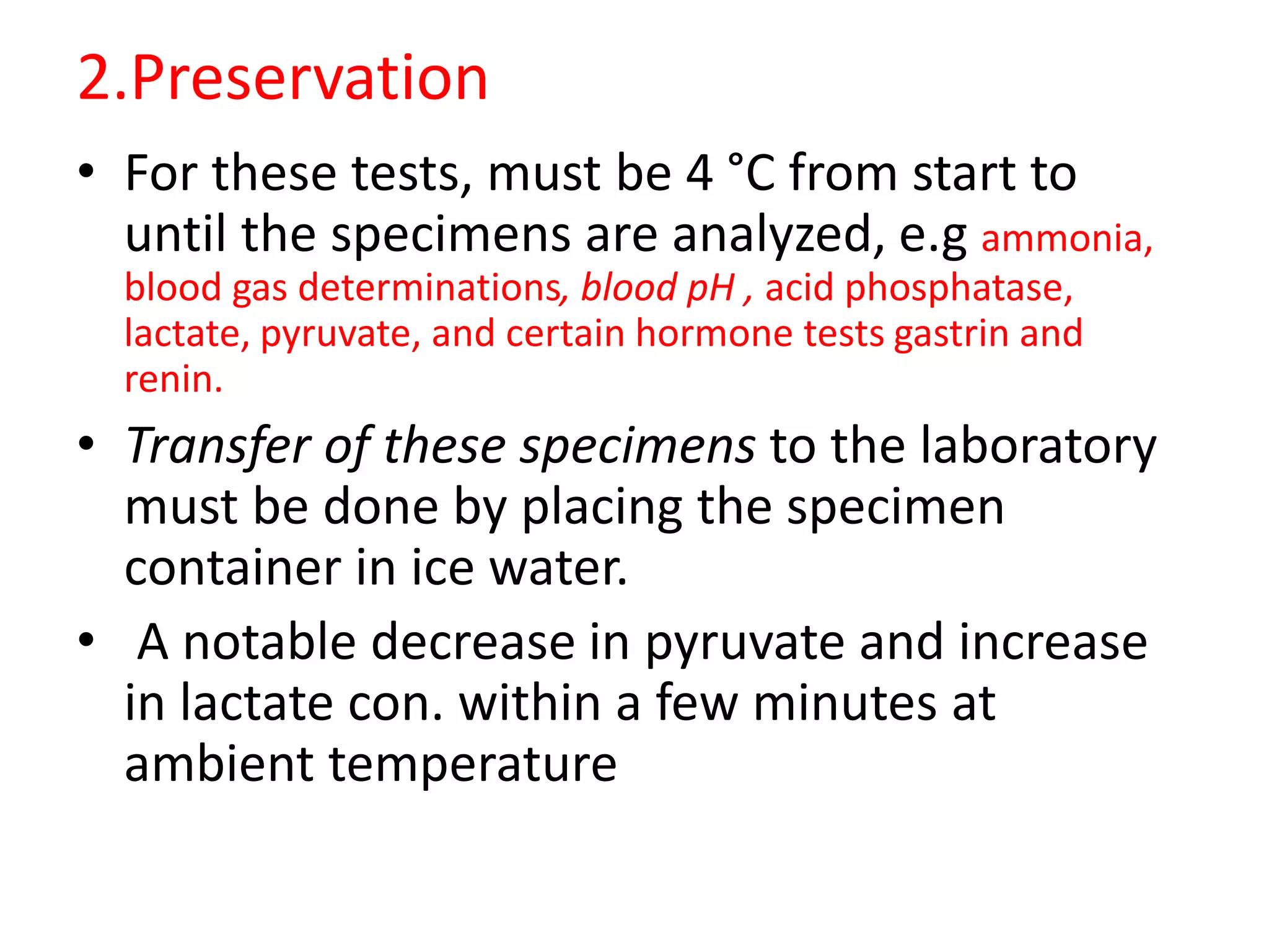 2.Preservation
• For these tests, must be 4 °C from start to
until the specimens are analyzed, e.g ammonia,
blood gas determinations, blood pH , acid phosphatase,
lactate, pyruvate, and certain hormone tests gastrin and
renin.
• Transfer of these specimens to the laboratory
must be done by placing the specimen
container in ice water.
• A notable decrease in pyruvate and increase
in lactate con. within a few minutes at
ambient temperature
 