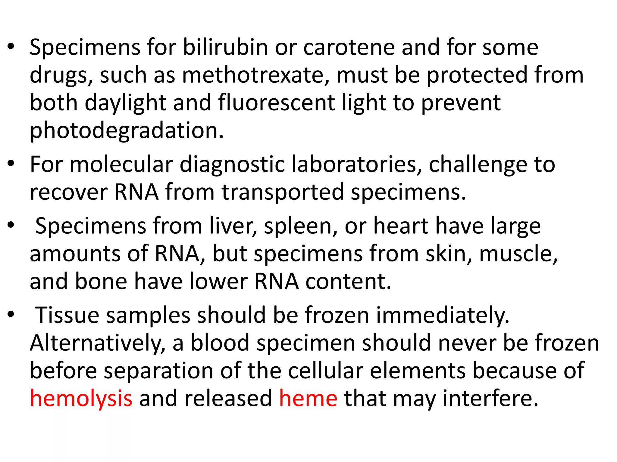 • Specimens for bilirubin or carotene and for some
drugs, such as methotrexate, must be protected from
both daylight and fluorescent light to prevent
photodegradation.
• For molecular diagnostic laboratories, challenge to
recover RNA from transported specimens.
• Specimens from liver, spleen, or heart have large
amounts of RNA, but specimens from skin, muscle,
and bone have lower RNA content.
• Tissue samples should be frozen immediately.
Alternatively, a blood specimen should never be frozen
before separation of the cellular elements because of
hemolysis and released heme that may interfere.
 