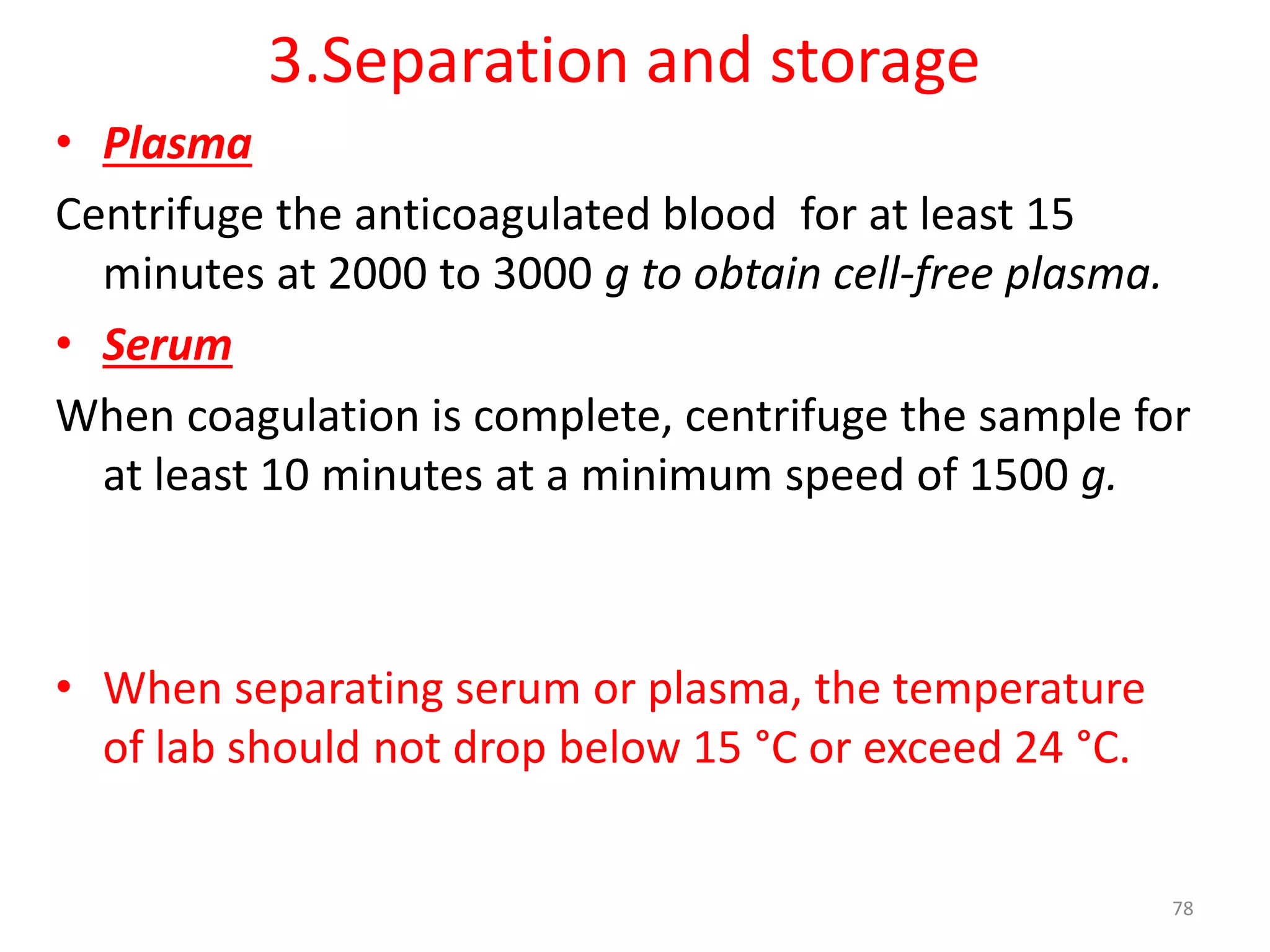 • Plasma
Centrifuge the anticoagulated blood for at least 15
minutes at 2000 to 3000 g to obtain cell-free plasma.
• Serum
When coagulation is complete, centrifuge the sample for
at least 10 minutes at a minimum speed of 1500 g.
• When separating serum or plasma, the temperature
of lab should not drop below 15 °C or exceed 24 °C.
3.Separation and storage
78
 
