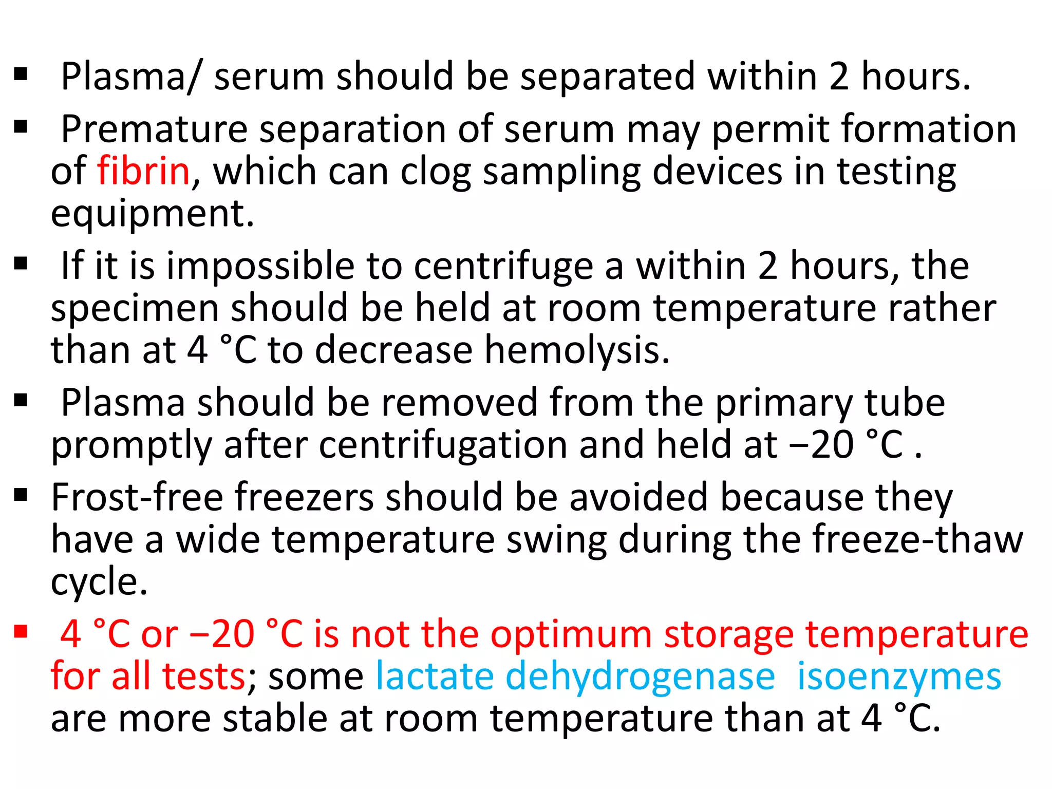  Plasma/ serum should be separated within 2 hours.
 Premature separation of serum may permit formation
of fibrin, which can clog sampling devices in testing
equipment.
 If it is impossible to centrifuge a within 2 hours, the
specimen should be held at room temperature rather
than at 4 °C to decrease hemolysis.
 Plasma should be removed from the primary tube
promptly after centrifugation and held at −20 °C .
 Frost-free freezers should be avoided because they
have a wide temperature swing during the freeze-thaw
cycle.
 4 °C or −20 °C is not the optimum storage temperature
for all tests; some lactate dehydrogenase isoenzymes
are more stable at room temperature than at 4 °C.
 