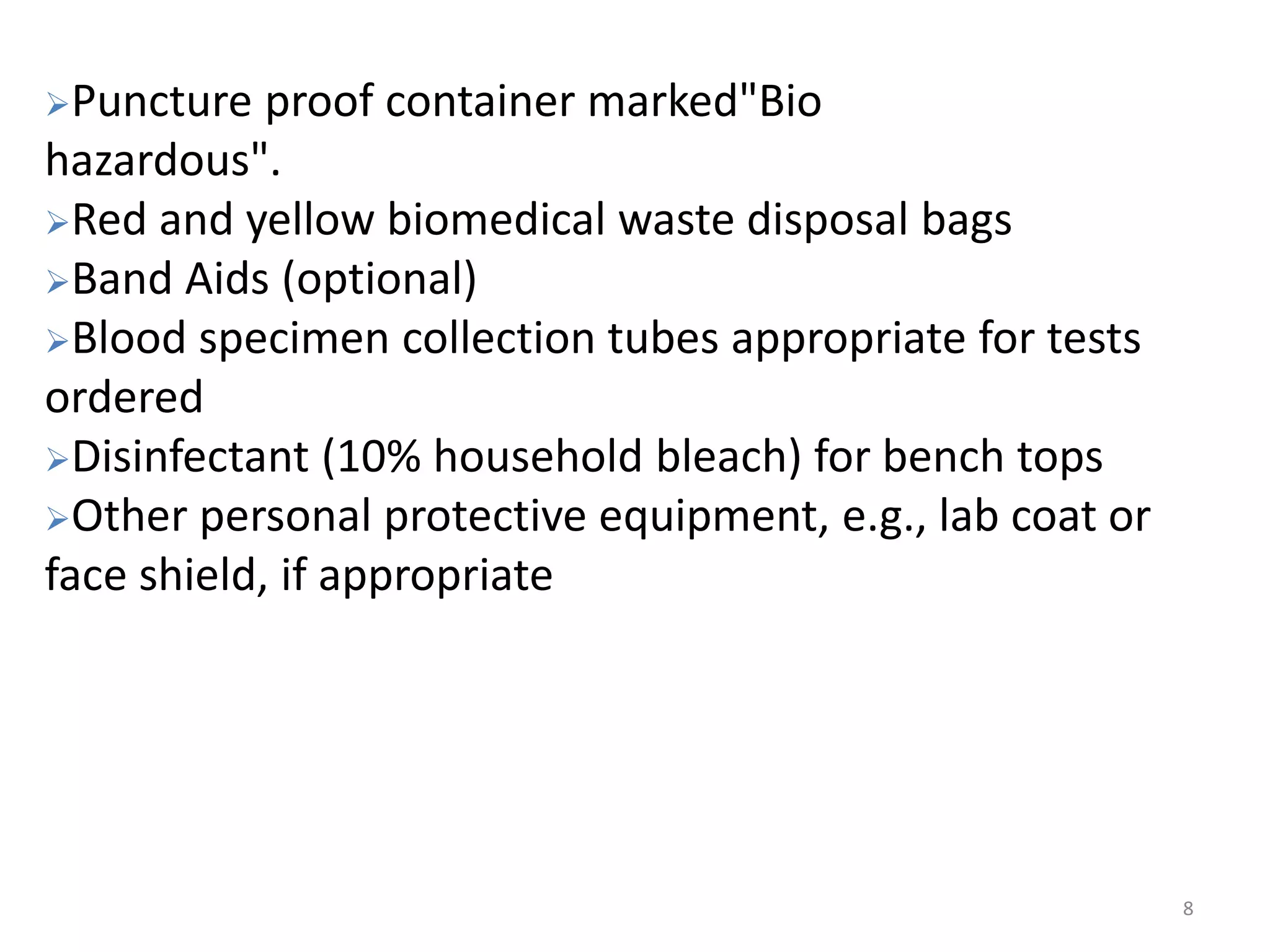 8
Puncture proof container marked"Bio
hazardous".
Red and yellow biomedical waste disposal bags
Band Aids (optional)
Blood specimen collection tubes appropriate for tests
ordered
Disinfectant (10% household bleach) for bench tops
Other personal protective equipment, e.g., lab coat or
face shield, if appropriate
 