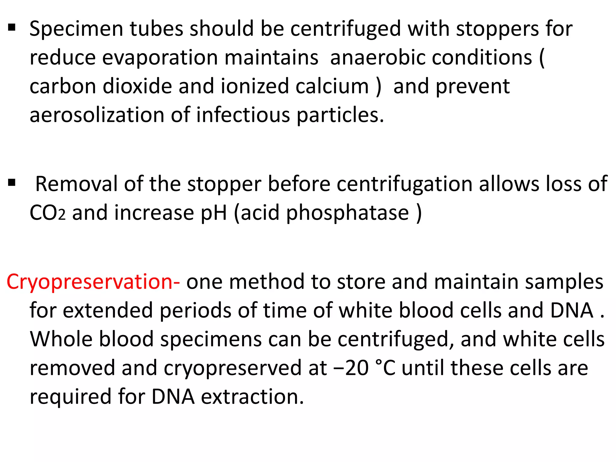  Specimen tubes should be centrifuged with stoppers for
reduce evaporation maintains anaerobic conditions (
carbon dioxide and ionized calcium ) and prevent
aerosolization of infectious particles.
 Removal of the stopper before centrifugation allows loss of
CO2 and increase pH (acid phosphatase )
Cryopreservation- one method to store and maintain samples
for extended periods of time of white blood cells and DNA .
Whole blood specimens can be centrifuged, and white cells
removed and cryopreserved at −20 °C until these cells are
required for DNA extraction.
 