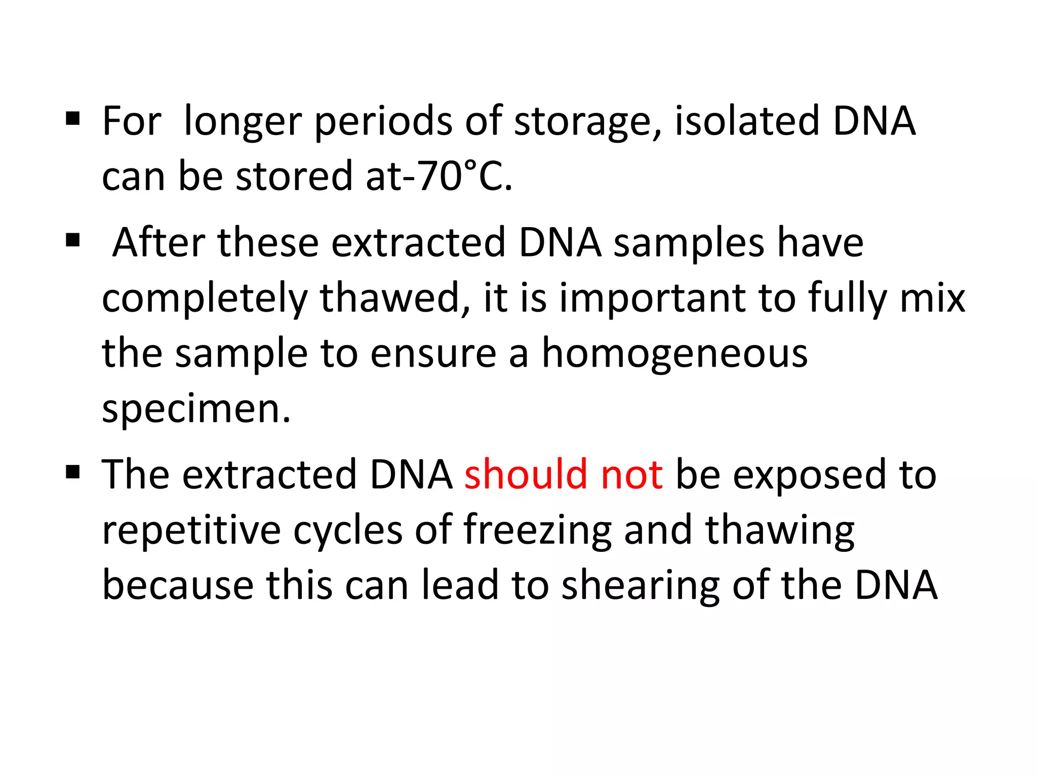 For longer periods of storage, isolated DNA
can be stored at-70°C.
 After these extracted DNA samples have
completely thawed, it is important to fully mix
the sample to ensure a homogeneous
specimen.
 The extracted DNA should not be exposed to
repetitive cycles of freezing and thawing
because this can lead to shearing of the DNA
 