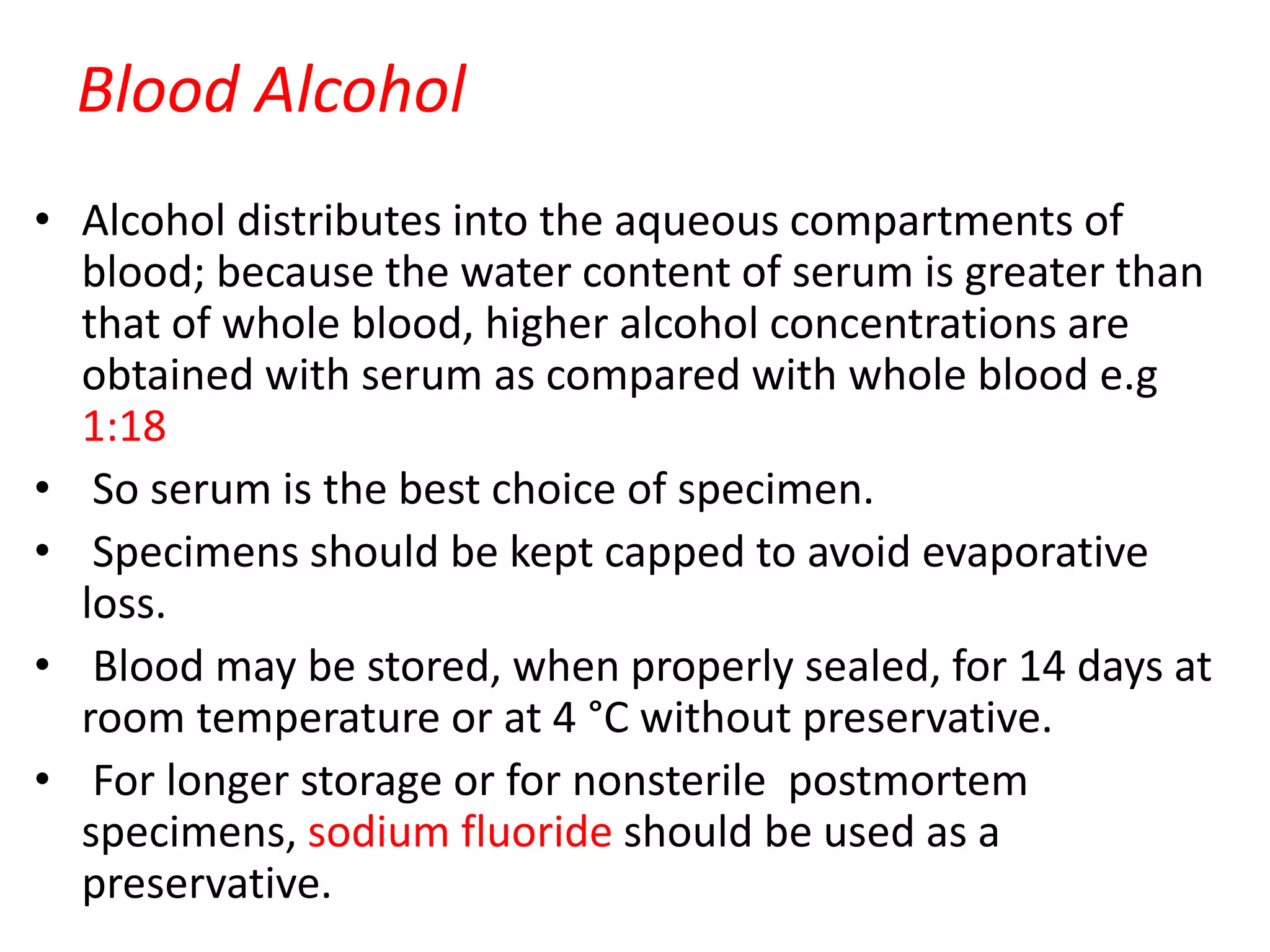 Blood Alcohol
• Alcohol distributes into the aqueous compartments of
blood; because the water content of serum is greater than
that of whole blood, higher alcohol concentrations are
obtained with serum as compared with whole blood e.g
1:18
• So serum is the best choice of specimen.
• Specimens should be kept capped to avoid evaporative
loss.
• Blood may be stored, when properly sealed, for 14 days at
room temperature or at 4 °C without preservative.
• For longer storage or for nonsterile postmortem
specimens, sodium fluoride should be used as a
preservative.
 