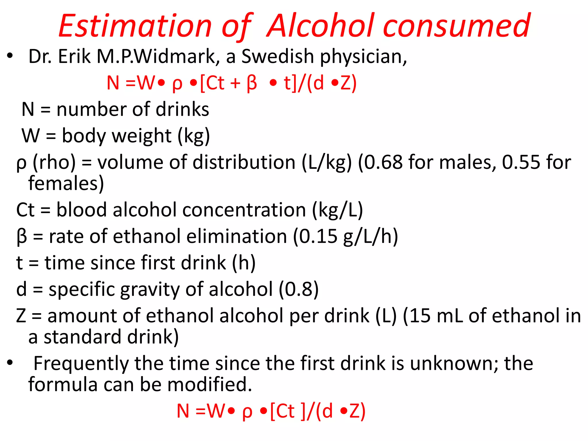 Estimation of Alcohol consumed
• Dr. Erik M.P.Widmark, a Swedish physician,
N =W• ρ •[Ct + β • t]/(d •Z)
N = number of drinks
W = body weight (kg)
ρ (rho) = volume of distribution (L/kg) (0.68 for males, 0.55 for
females)
Ct = blood alcohol concentration (kg/L)
β = rate of ethanol elimination (0.15 g/L/h)
t = time since first drink (h)
d = specific gravity of alcohol (0.8)
Z = amount of ethanol alcohol per drink (L) (15 mL of ethanol in
a standard drink)
• Frequently the time since the first drink is unknown; the
formula can be modified.
N =W• ρ •[Ct ]/(d •Z)
 