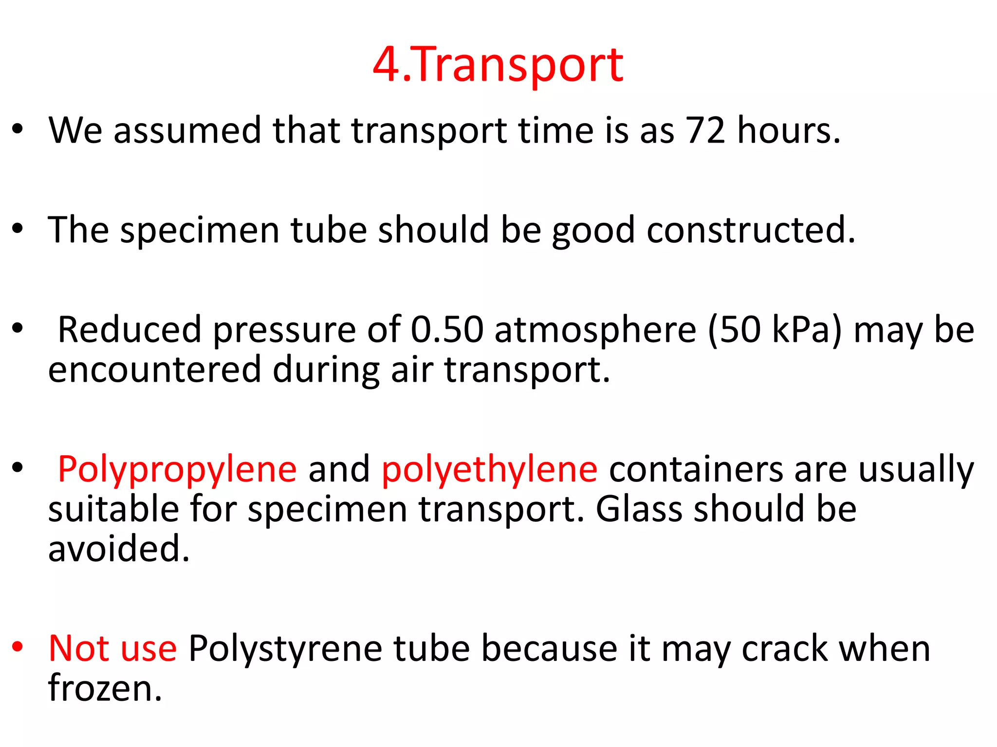 4.Transport
• We assumed that transport time is as 72 hours.
• The specimen tube should be good constructed.
• Reduced pressure of 0.50 atmosphere (50 kPa) may be
encountered during air transport.
• Polypropylene and polyethylene containers are usually
suitable for specimen transport. Glass should be
avoided.
• Not use Polystyrene tube because it may crack when
frozen.
 