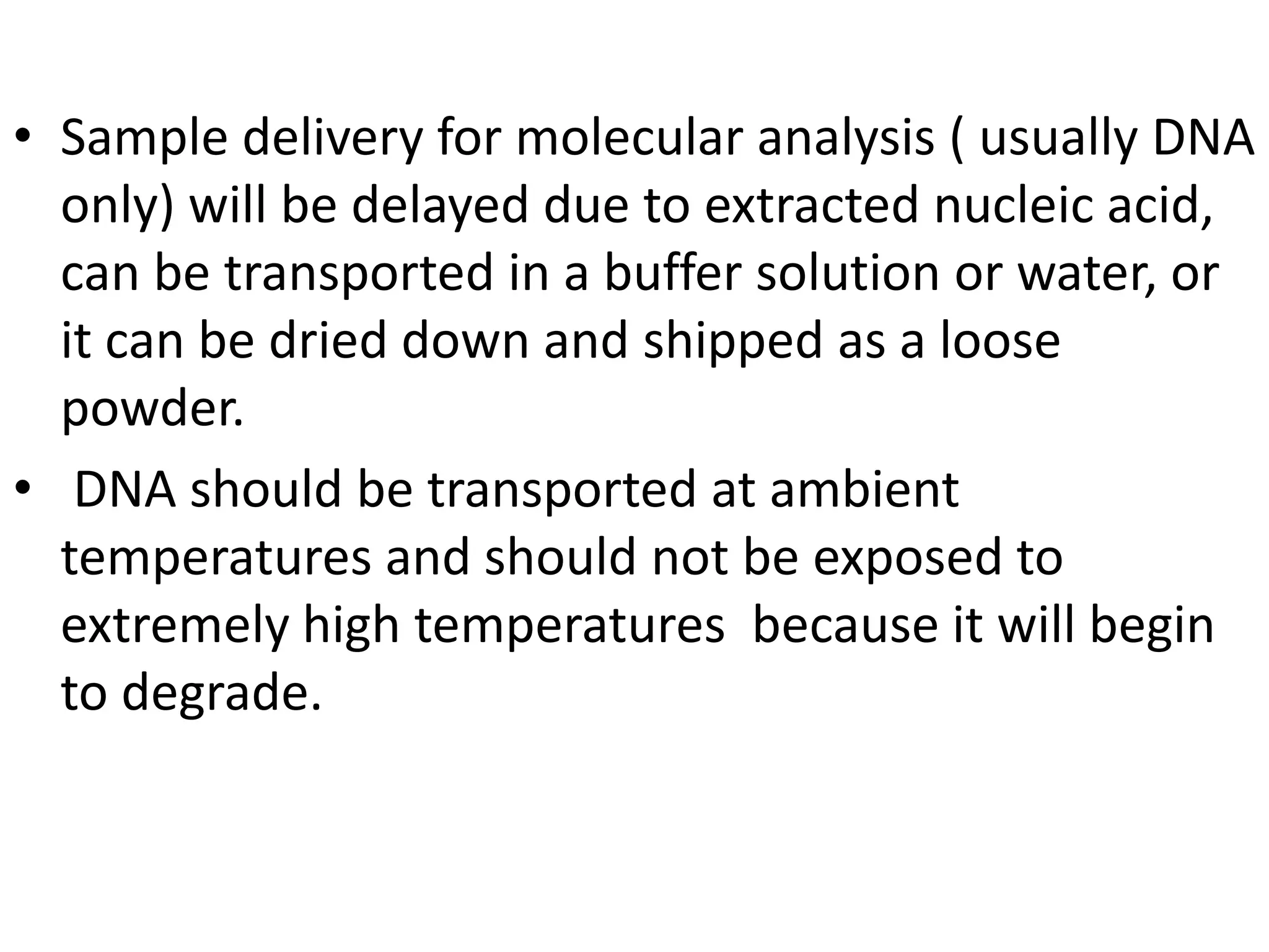 • Sample delivery for molecular analysis ( usually DNA
only) will be delayed due to extracted nucleic acid,
can be transported in a buffer solution or water, or
it can be dried down and shipped as a loose
powder.
• DNA should be transported at ambient
temperatures and should not be exposed to
extremely high temperatures because it will begin
to degrade.
 