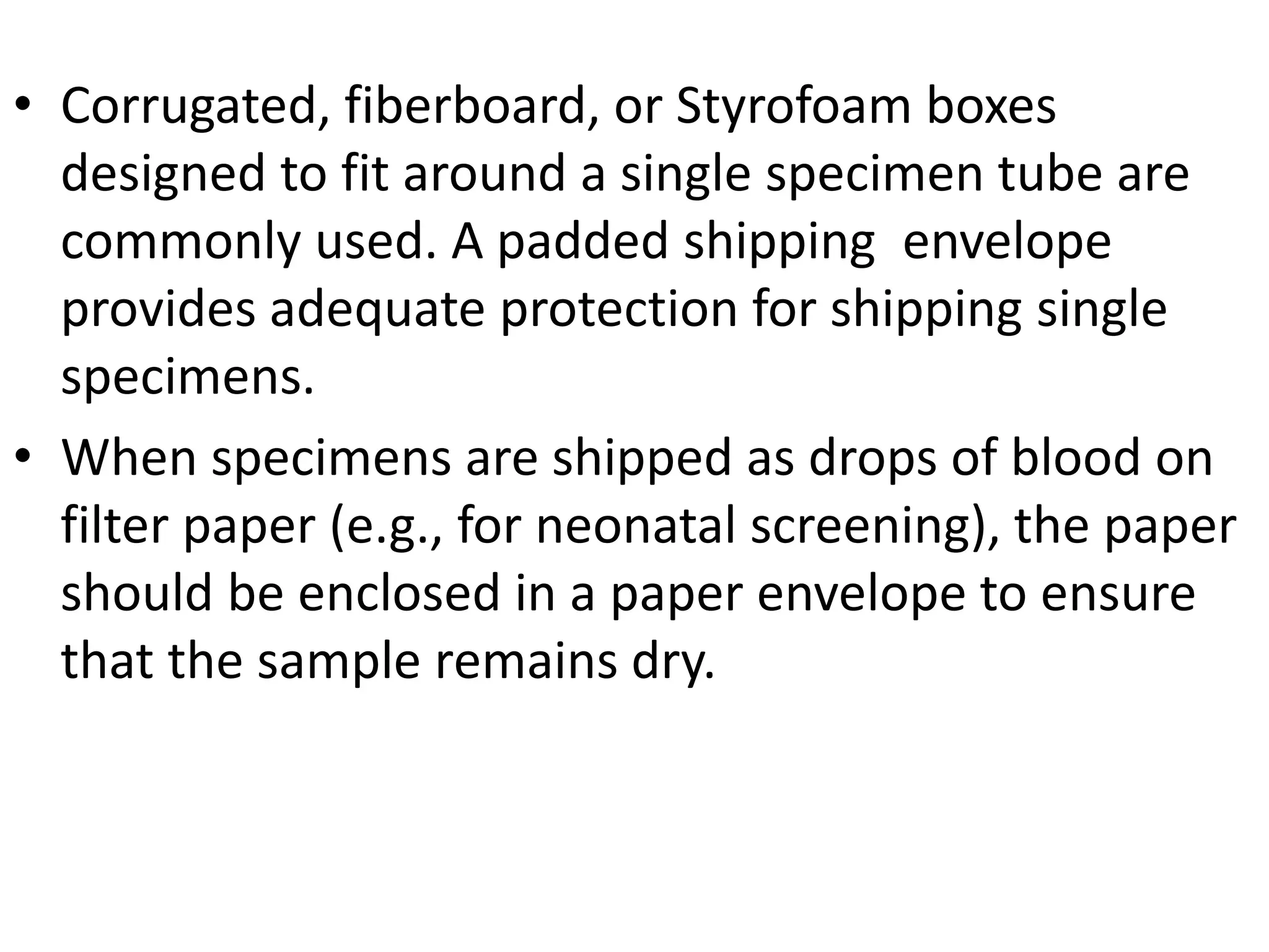 • Corrugated, fiberboard, or Styrofoam boxes
designed to fit around a single specimen tube are
commonly used. A padded shipping envelope
provides adequate protection for shipping single
specimens.
• When specimens are shipped as drops of blood on
filter paper (e.g., for neonatal screening), the paper
should be enclosed in a paper envelope to ensure
that the sample remains dry.
 