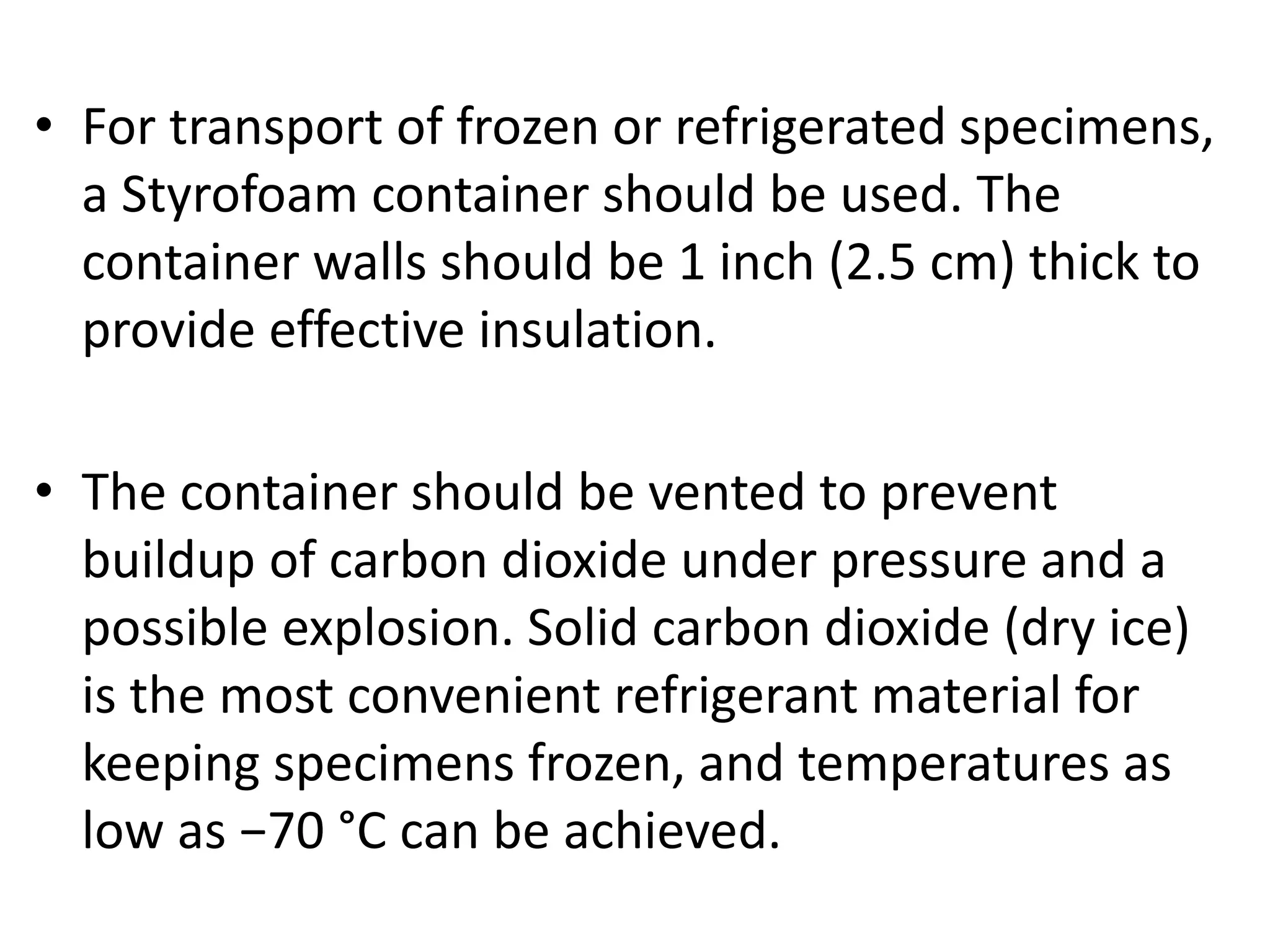 • For transport of frozen or refrigerated specimens,
a Styrofoam container should be used. The
container walls should be 1 inch (2.5 cm) thick to
provide effective insulation.
• The container should be vented to prevent
buildup of carbon dioxide under pressure and a
possible explosion. Solid carbon dioxide (dry ice)
is the most convenient refrigerant material for
keeping specimens frozen, and temperatures as
low as −70 °C can be achieved.
 