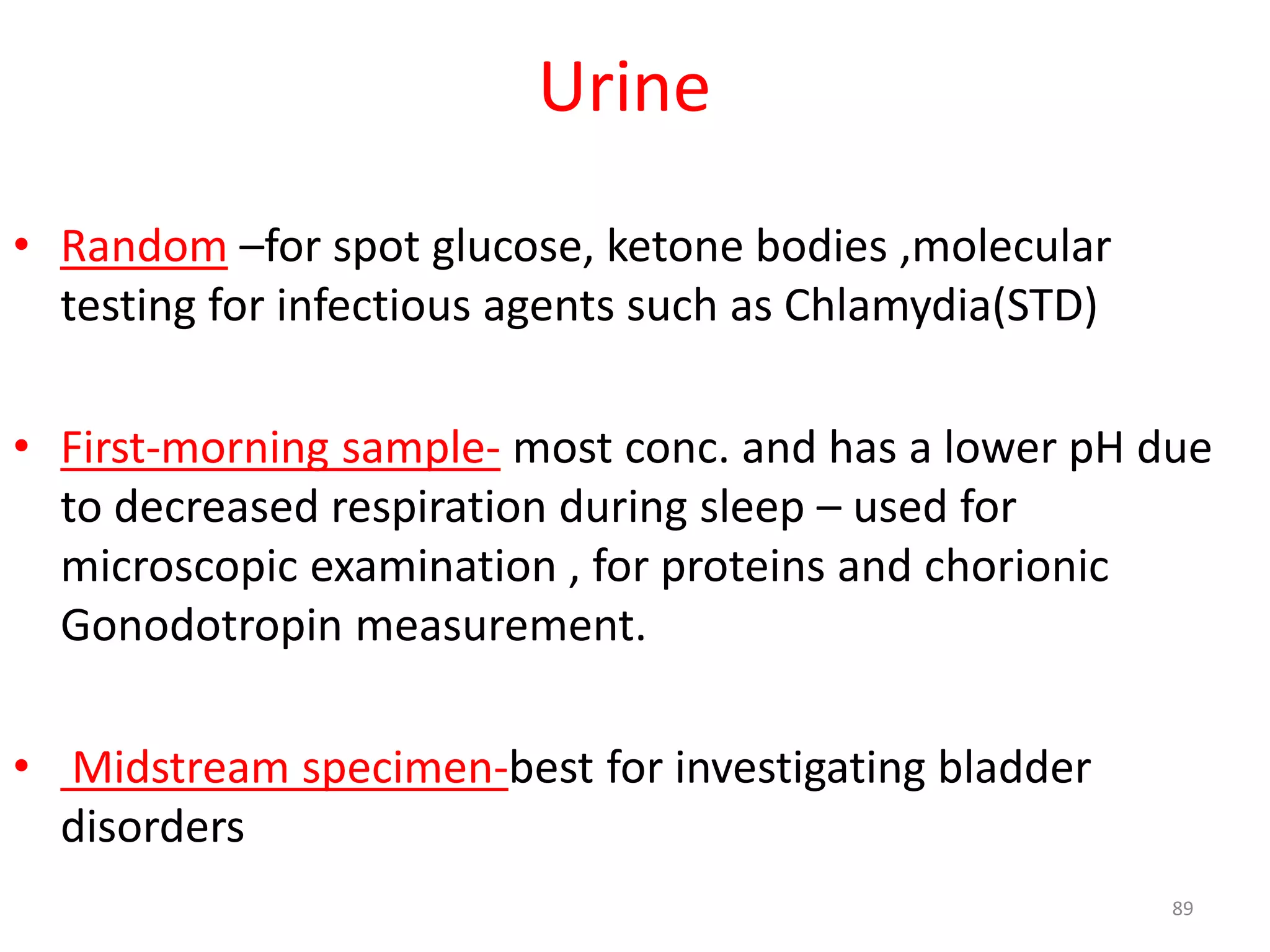 • Random –for spot glucose, ketone bodies ,molecular
testing for infectious agents such as Chlamydia(STD)
• First-morning sample- most conc. and has a lower pH due
to decreased respiration during sleep – used for
microscopic examination , for proteins and chorionic
Gonodotropin measurement.
• Midstream specimen-best for investigating bladder
disorders
Urine
89
 