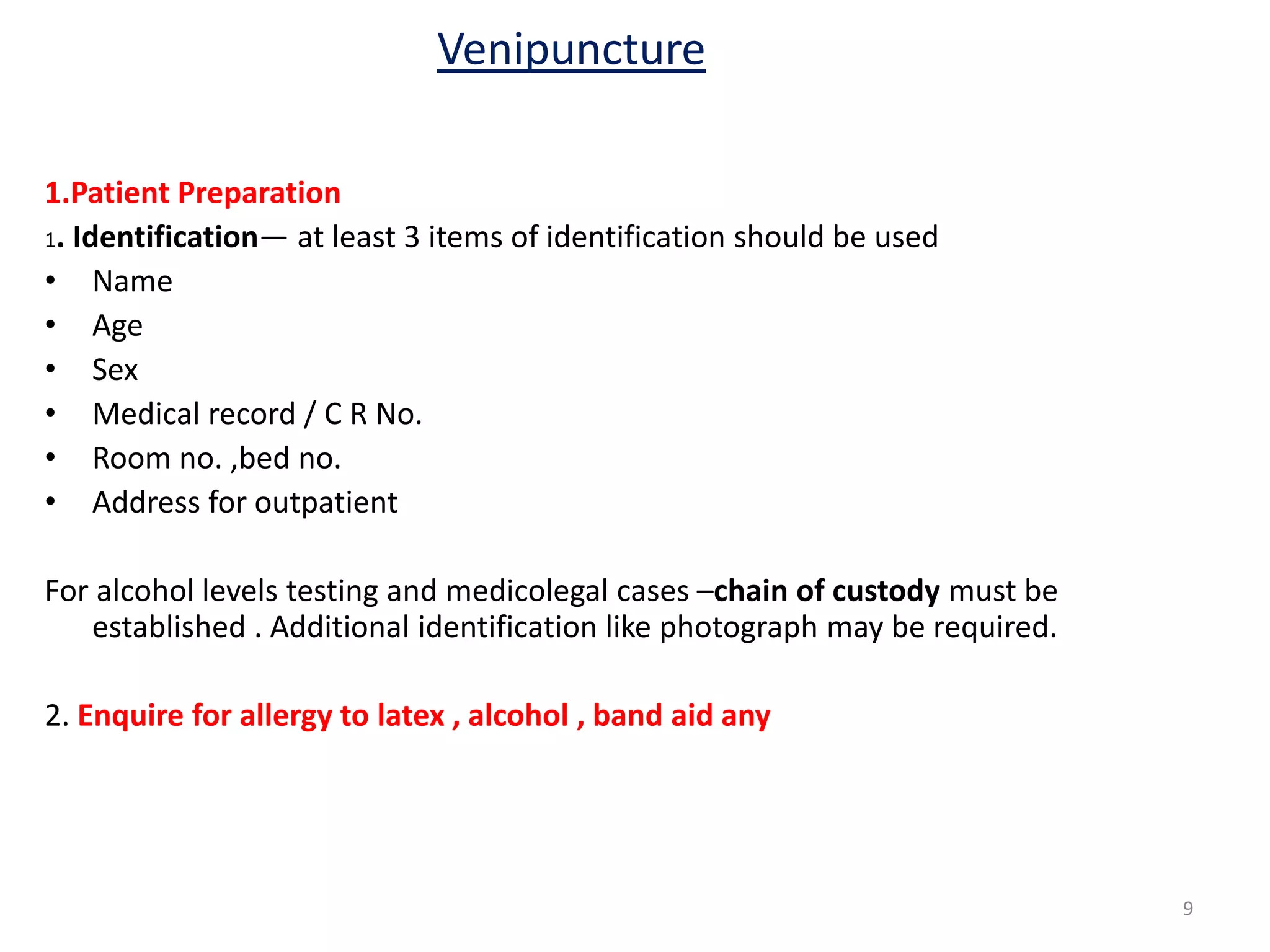 1.Patient Preparation
1. Identification— at least 3 items of identification should be used
• Name
• Age
• Sex
• Medical record / C R No.
• Room no. ,bed no.
• Address for outpatient
For alcohol levels testing and medicolegal cases –chain of custody must be
established . Additional identification like photograph may be required.
2. Enquire for allergy to latex , alcohol , band aid any
Venipuncture
9
 