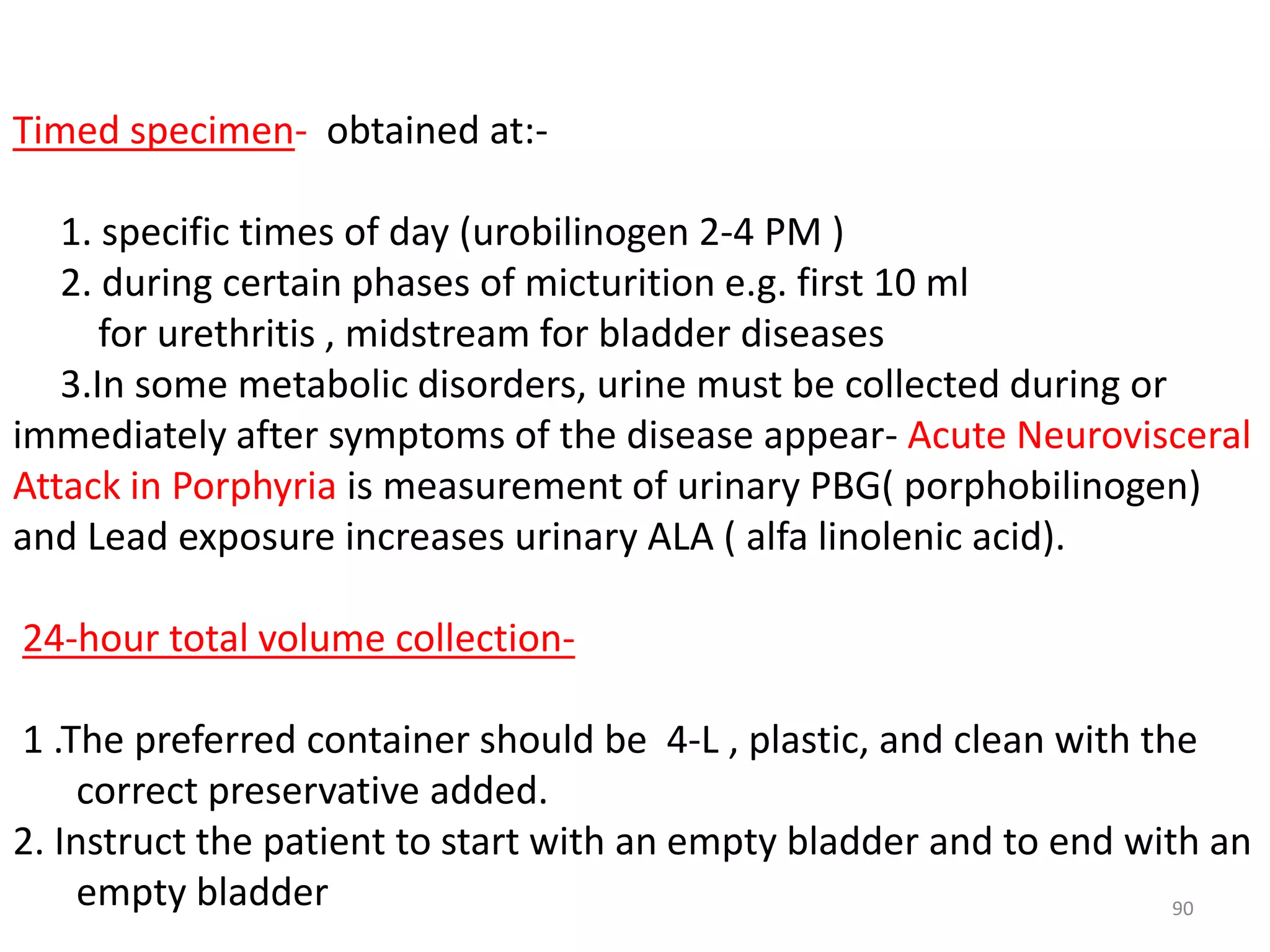 90
Timed specimen- obtained at:-
1. specific times of day (urobilinogen 2-4 PM )
2. during certain phases of micturition e.g. first 10 ml
for urethritis , midstream for bladder diseases
3.In some metabolic disorders, urine must be collected during or
immediately after symptoms of the disease appear- Acute Neurovisceral
Attack in Porphyria is measurement of urinary PBG( porphobilinogen)
and Lead exposure increases urinary ALA ( alfa linolenic acid).
24-hour total volume collection-
1 .The preferred container should be 4-L , plastic, and clean with the
correct preservative added.
2. Instruct the patient to start with an empty bladder and to end with an
empty bladder
 