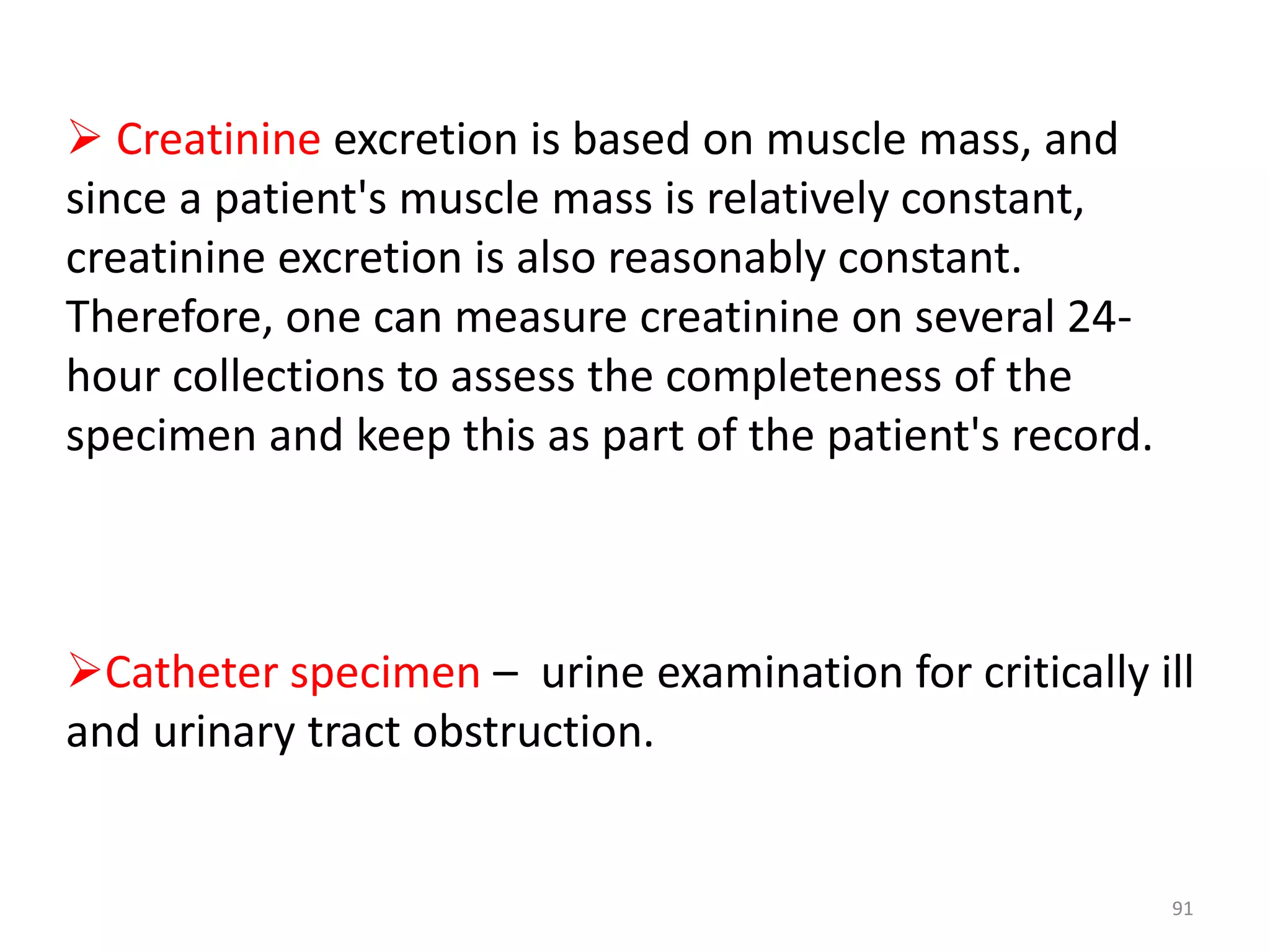  Creatinine excretion is based on muscle mass, and
since a patient's muscle mass is relatively constant,
creatinine excretion is also reasonably constant.
Therefore, one can measure creatinine on several 24-
hour collections to assess the completeness of the
specimen and keep this as part of the patient's record.
Catheter specimen – urine examination for critically ill
and urinary tract obstruction.
91
 