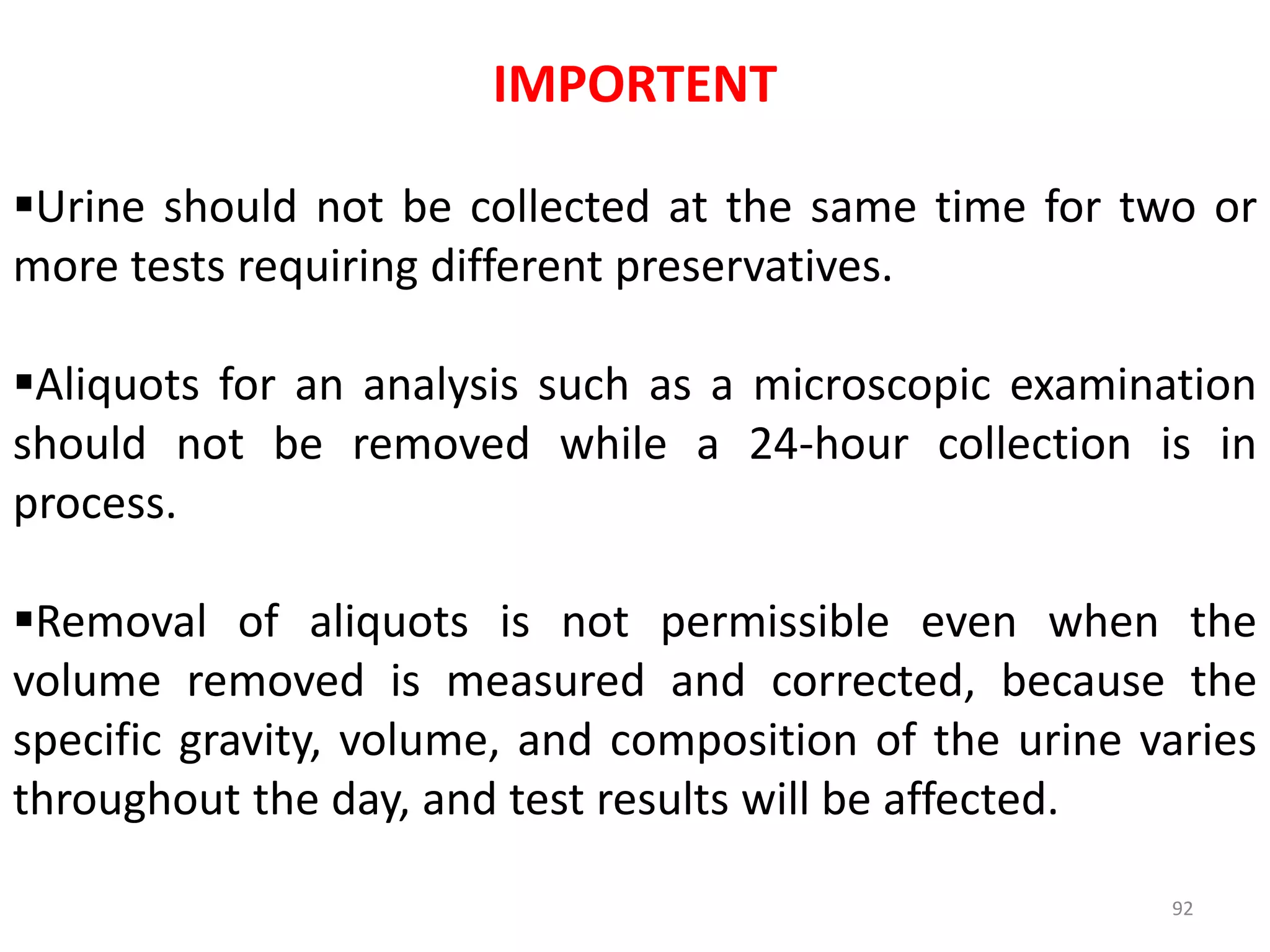 92
IMPORTENT
Urine should not be collected at the same time for two or
more tests requiring different preservatives.
Aliquots for an analysis such as a microscopic examination
should not be removed while a 24-hour collection is in
process.
Removal of aliquots is not permissible even when the
volume removed is measured and corrected, because the
specific gravity, volume, and composition of the urine varies
throughout the day, and test results will be affected.
 