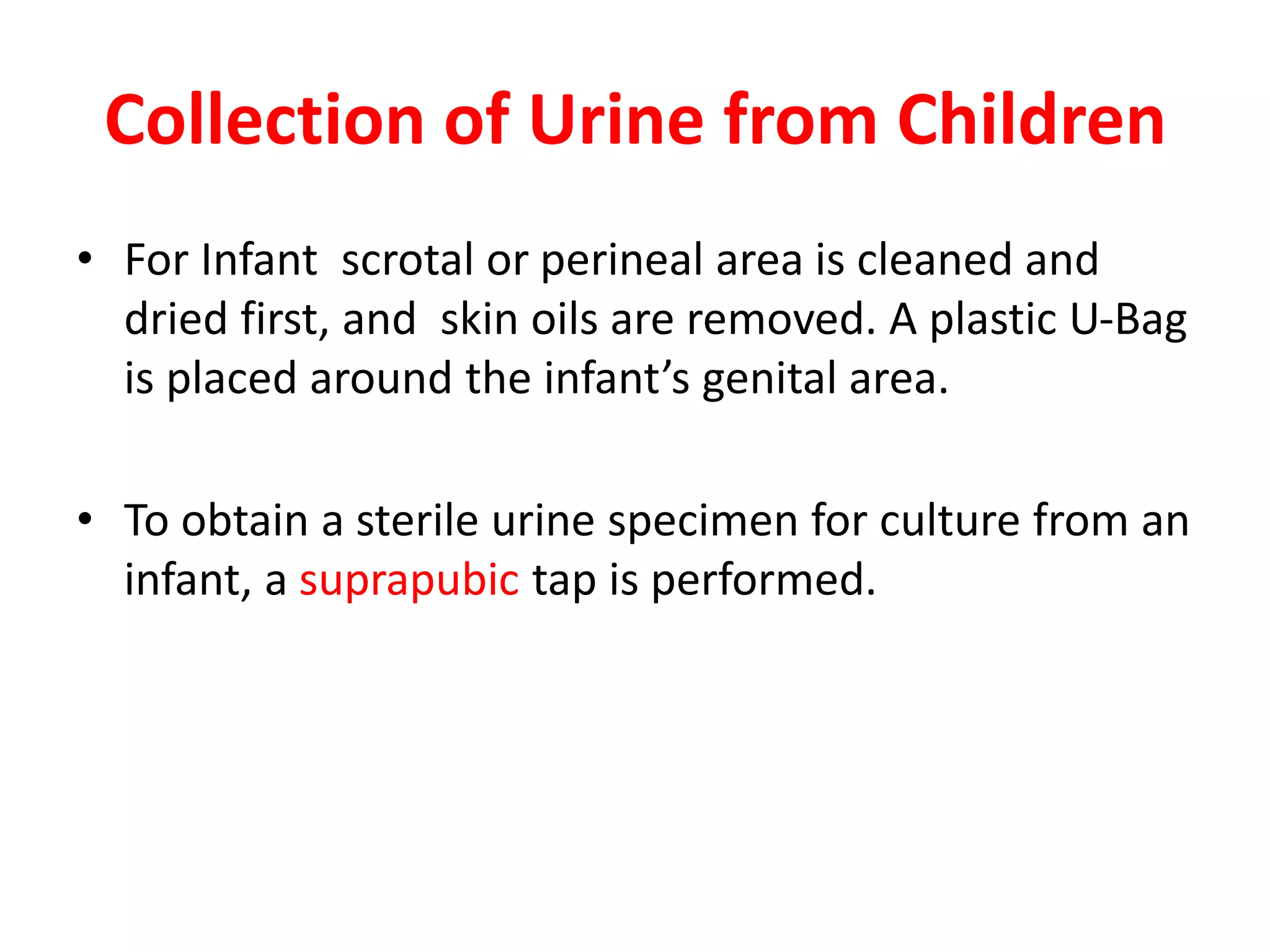 Collection of Urine from Children
• For Infant scrotal or perineal area is cleaned and
dried first, and skin oils are removed. A plastic U-Bag
is placed around the infant’s genital area.
• To obtain a sterile urine specimen for culture from an
infant, a suprapubic tap is performed.
 