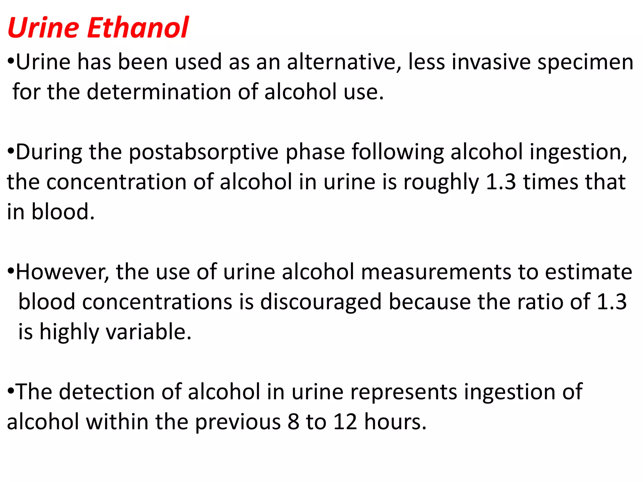 Urine Ethanol
•Urine has been used as an alternative, less invasive specimen
for the determination of alcohol use.
•During the postabsorptive phase following alcohol ingestion,
the concentration of alcohol in urine is roughly 1.3 times that
in blood.
•However, the use of urine alcohol measurements to estimate
blood concentrations is discouraged because the ratio of 1.3
is highly variable.
•The detection of alcohol in urine represents ingestion of
alcohol within the previous 8 to 12 hours.
 