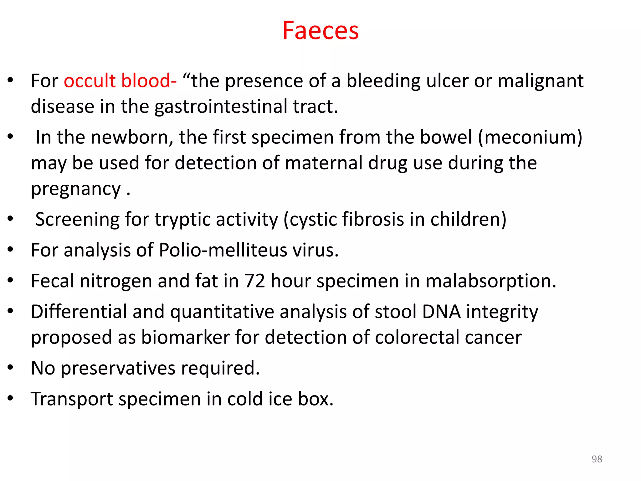 • For occult blood- “the presence of a bleeding ulcer or malignant
disease in the gastrointestinal tract.
• In the newborn, the first specimen from the bowel (meconium)
may be used for detection of maternal drug use during the
pregnancy .
• Screening for tryptic activity (cystic fibrosis in children)
• For analysis of Polio-melliteus virus.
• Fecal nitrogen and fat in 72 hour specimen in malabsorption.
• Differential and quantitative analysis of stool DNA integrity
proposed as biomarker for detection of colorectal cancer
• No preservatives required.
• Transport specimen in cold ice box.
Faeces
98
 
