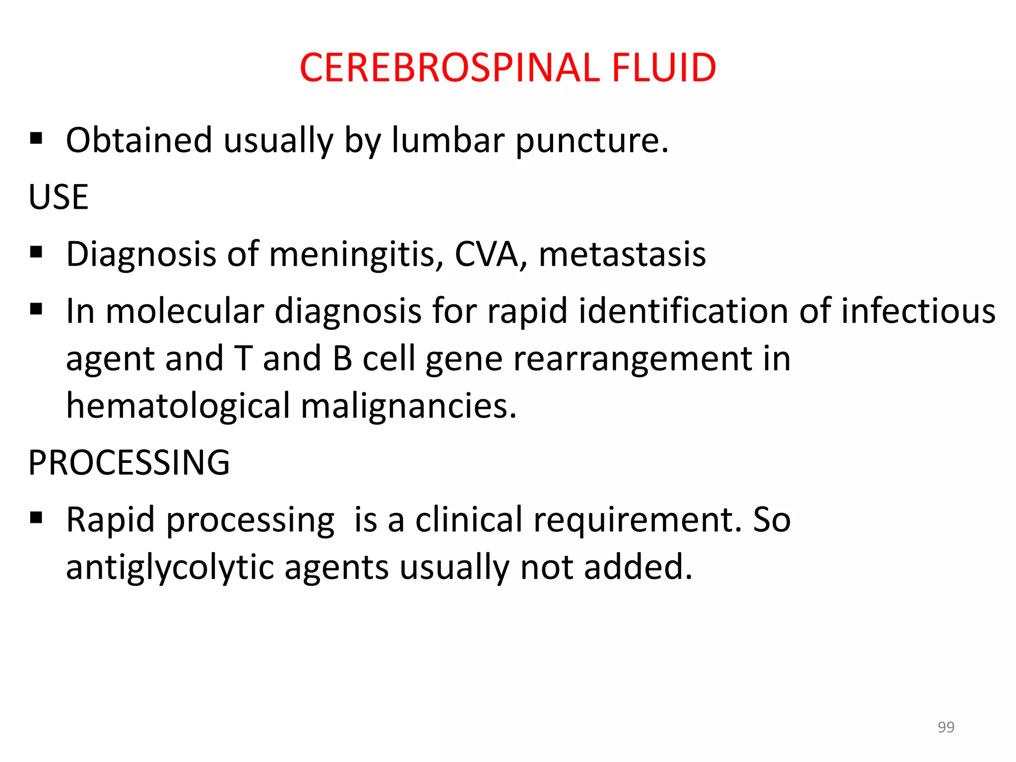  Obtained usually by lumbar puncture.
USE
 Diagnosis of meningitis, CVA, metastasis
 In molecular diagnosis for rapid identification of infectious
agent and T and B cell gene rearrangement in
hematological malignancies.
PROCESSING
 Rapid processing is a clinical requirement. So
antiglycolytic agents usually not added.
99
CEREBROSPINAL FLUID
 