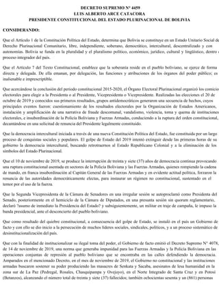 DECRETO SUPREMO N° 4459
LUIS ALBERTO ARCE CATACORA
PRESIDENTE CONSTITUCIONAL DEL ESTADO PLURINACIONAL DE BOLIVIA
CONSIDERANDO:
Que el Artículo 1 de la Constitución Política del Estado, determina que Bolivia se constituye en un Estado Unitario Social de
Derecho Plurinacional Comunitario, libre, independiente, soberano, democrático, intercultural, descentralizado y con
autonomías. Bolivia se funda en la pluralidad y el pluralismo político, económico, jurídico, cultural y lingüístico, dentro d
proceso integrador del país.
Que el Artículo 7 del Texto Constitucional, establece que la soberanía reside en el pueblo boliviano, se ejerce de forma
directa y delegada. De ella emanan, por delegación, las funciones y atribuciones de los órganos del poder público; es
inalienable e imprescriptible.
Que acercándose la conclusión del periodo constitucional 2015-2020, el Órgano Electoral Plurinacional organizó los comicios
electorales para elegir a la Presidenta o al Presidente, Vicepresidenta o Vicepresidente. Realizadas las elecciones el 20 de
octubre de 2019 y conocidos sus primeros resultados, grupos antidemocráticos generaron una secuencia de hechos, cuyos
principales eventos fueron: cuestionamiento de los resultados electorales por la Organización de Estados Americanos,
instalación y amplificación de una narrativa de fraude descomunal, vandalismo, violencia, toma y quema de instituciones
electorales, e insubordinación de la Policía Boliviana y Fuerzas Armadas, conduciendo a la ruptura del orden constitucional,
decantándose en una solicitud de renuncia del Presidente legalmente constituido.
Que la democracia intercultural iniciada a través de una nueva Constitución Política del Estado, fue constituida por un largo
proceso de conquistas sociales y populares. El golpe de Estado del 2019 intentó extinguir desde las primeras horas de su
gobierno la democracia intercultural, buscando retrotraernos al Estado Republicano Colonial y a la eliminación de los
símbolos del Estado Plurinacional.
Que el 10 de noviembre de 2019, se produce la interrupción de treinta y siete (37) años de democracia continua provocando
una ruptura constitucional asentada en sectores de la Policía Boliviana y las Fuerzas Armadas, quienes rompiendo la cadena
de mando, en franca insubordinación al Capitán General de las Fuerzas Armadas y en evidente actitud política, forzaron la
renuncia de las autoridades democráticamente electas, para instaurar un régimen no constitucional, sustentado en el
temor por el uso de la fuerza.
Que la Segunda Vicepresidenta de la Cámara de Senadores en una irregular sesión se autoproclamó como Presidenta del
Senado, posteriormente en el hemiciclo de la Cámara de Diputados, en una presunta sesión sin quorum reglamentario,
declaró ?asumo de inmediato la Presidencia del Estado? y subsiguientemente, un militar en traje de campaña, le impuso la
banda presidencial, ante el desconcierto del pueblo boliviano.
Que como resultado del quiebre constitucional, a consecuencia del golpe de Estado, se instaló en el país un Gobierno de
facto y con ello se dio inicio a la persecución de muchos líderes sociales, sindicales, políticos, y a un proceso sistemático de
desinstitucionalización del país.
Que con la finalidad de institucionalizar su ilegal toma del poder, el Gobierno de facto emitió el Decreto Supremo N° 4078,
de 14 de noviembre de 2019, una norma que generaba impunidad para las Fuerzas Armadas y la Policía Boliviana en las
operaciones conjuntas de represión al pueblo boliviano que se encontraba en las calles defendiendo la democracia.
Amparados en el mencionado Decreto, en el mes de noviembre de 2019, el Gobierno no constitucional y las instituciones
armadas buscaron sostener su poder produciendo las masacres de Senkata y Sacaba, asesinatos de lesa humanidad en la
zona sur de La Paz (Pedregal, Rosales, Chasquipampa y Ovejuyo), en el Norte Integrado de Santa Cruz y en Potosí
(Betanzos), alcanzando el número total de treinta y siete (37) fallecidos; también ochocientas sesenta y un (861) personas
 