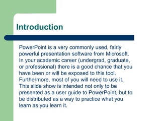 Introduction
PowerPoint is a very commonly used, fairly
powerful presentation software from Microsoft.
In your academic career (undergrad, graduate,
or professional) there is a good chance that you
have been or will be exposed to this tool.
Furthermore, most of you will need to use it.
This slide show is intended not only to be
presented as a user guide to PowerPoint, but to
be distributed as a way to practice what you
learn as you learn it.
 