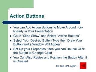 Action Buttons
 You can Add Action Buttons to Move Around non-
linearly in Your Presentation
 Go to “ݺߣ Show” and Select “Action Buttons”
 Select Your Desired Button Type then Draw Your
Button and a Window Will Appear
 Set Up your Properties, then you can Double Click
the Button to Change Color
 You Can Also Resize and Position the Button After it
is Created
Go See HAL Again…
 