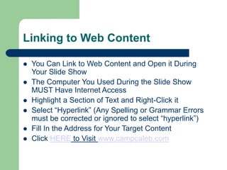 Linking to Web Content
 You Can Link to Web Content and Open it During
Your ݺߣ Show
 The Computer You Used During the ݺߣ Show
MUST Have Internet Access
 Highlight a Section of Text and Right-Click it
 Select “Hyperlink” (Any Spelling or Grammar Errors
must be corrected or ignored to select “hyperlink”)
 Fill In the Address for Your Target Content
 Click HERE to Visit www.campcaleb.com
 