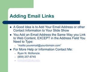 Adding Email Links
 A Good Idea is to Add Your Email Address or other
Contact Information to Your ݺߣ Show
 You Add an Email Address the Same Way you Link
to Web Content, EXCEPT in the Address Field You
Need to Type:
– “mailto:youremail@yourdomain.com”
 For More Help or Information Contact Me:
– Ryan N. McKenzie
– (859) 257-8745
– rnmcke0@uky.edu
 