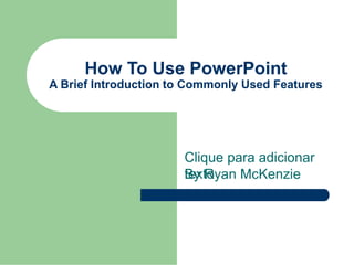 Clique para adicionar
texto
How To Use PowerPoint
A Brief Introduction to Commonly Used Features
By Ryan McKenzie
 