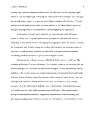 A STAFFING PLAN 3
offering early retirement appears to be effective for the Ilikai Bar & Grill during labor supply
reduction. Outsourcing through contracting and offering temporary work to part-time employees
during peak seasons appears to be a common method upon resolving labor shortages. Potential
employees providing knowledge, skills, and talent increase an Ilikai Bar & Grill’s superiority
through core competency and customer benefit while strengthening the organization.
Implementing a program and evaluating it is a processing step within the human
resources staffing plan. Progress reports illustrate strategies and implementation involves
technology as data systems continue tracking employee’s progress, skills, and training. Ensuring
the organization meet its hiring criteria and avoiding labor shortages and surpluses remains an
important evaluation process. Desirable and undesirable outcomes require documentation
determining which processes lead to goal success or objective failure.
According to the evaluation processes Ilikai Bar & Grill requires 61 employees. The
restaurant will consist of one general manager, four restaurant managers, one executive chef, one
financial manager, one accountant, and three kitchen managers. Within the restaurants kitchen,
eight line cooks, six dishwashers, and four preparation cooks will operate the kitchen efficiently
effective. Within the dining areas of the restaurant six bartenders will attend the bar, 16 servers,
and eight back waiters will provide and remove the food and dishware. A floor cleaning
company will be brought in nightly daily base on a written contract. One marketing manager
will handle marketing, sales, and organization image within public. One human resources
manager to handle personnel benefits, employment documentation, attendance history, and
provide personnel guidance with federal and state law and regulations and organization policies.
 