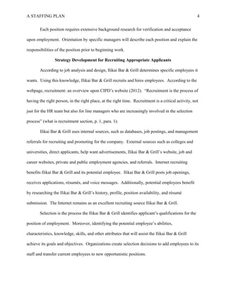 A STAFFING PLAN 4
Each position requires extensive background research for verification and acceptance
upon employment. Orientation by specific managers will describe each position and explain the
responsibilities of the position prior to beginning work.
Strategy Development for Recruiting Appropriate Applicants
According to job analysis and design, Ilikai Bar & Grill determines specific employees it
wants. Using this knowledge, Ilikai Bar & Grill recruits and hires employees. According to the
webpage, recruitment: an overview upon CIPD’s website (2012). “Recruitment is the process of
having the right person, in the right place, at the right time. Recruitment is a critical activity, not
just for the HR team but also for line managers who are increasingly involved in the selection
process” (what is recruitment section, p. 1, para. 1).
Ilikai Bar & Grill uses internal sources, such as databases, job postings, and management
referrals for recruiting and promoting for the company. External sources such as colleges and
universities, direct applicants, help want advertisements, Ilikai Bar & Grill’s website, job and
career websites, private and public employment agencies, and referrals. Internet recruiting
benefits Ilikai Bar & Grill and its potential employee. Ilikai Bar & Grill posts job openings,
receives applications, résumés, and voice messages. Additionally, potential employees benefit
by researching the Ilikai Bar & Grill’s history, profile, position availability, and résumé
submission. The Internet remains as an excellent recruiting source Ilikai Bar & Grill.
Selection is the process the Ilikai Bar & Grill identifies applicant’s qualifications for the
position of employment. Moreover, identifying the potential employee’s abilities,
characteristics, knowledge, skills, and other attributes that will assist the Ilikai Bar & Grill
achieve its goals and objectives. Organizations create selection decisions to add employees to its
staff and transfer current employees to new opportunistic positions.
 