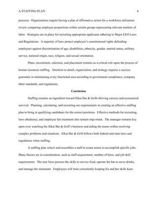 A STAFFING PLAN 6
process). Organizations require having a plan of affirmative action for a workforce utilization
review comparing employee proportions within certain groups representing relevant markets of
labor. Strategies are in place for recruiting appropriate applicants adhering to Major EEO Laws
and Regulations. A majority of laws protect employee’s constitutional rights defending
employees against discrimination of age, disabilities, ethnicity, gender, marital status, military
service, national origin, race, religion, and sexual orientation.
Plans, recruitment, selection, and placement remains as a critical role upon the process of
human resources staffing. Attention to detail, organization, and strategy requires a success
guarantee in maintaining every functional area according to government compliance, company
labor standards, and regulations.
Conclusion
Staffing remains an ingredient toward Ilikai Bar & Grills thriving success and economical
survival. Planning, calculating, and recruiting are requirements in creating an effective staffing
plan to bring in qualifying candidates for the correct positions. Effective methods for recruiting,
laws obedience, and employee fair treatment also remain imp-ortant. The manager remains key
upon over watching the Ilikai Bar & Grill’s business and aiding the teams within resolving
complex problems and situations. Ilikai Bar & Grill follows both federal and state laws and
regulations when staffing.
A staffing plan selects and assembles a staff to create teams to accomplish specific jobs.
Many factors are in consideration, such as staff acquirement, number of hires, and job skill
requirements. The new hires possess the skills to service food, operate the bar to serve drinks,
and manage the restaurant. Employees will train consistently keeping his and her skills keen.
 