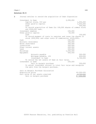 Chapter 1                                                                    1-11

Solution P1-5

1       Journal entries to record the acquisition of Dawn Corporation

        Investment in Dawn                               2,500,000
              Capital stock, $10 par                                 1,000,000
              Other paid-in capital                                  1,000,000
              Cash                                                     500,000
              To record acquisition of Dawn for 100,000 shares of common stock
              and $500,000 cash.
        Investment expense                                 100,000
        Other paid-in capital                               50,000
              Cash                                                     150,000
              To record payment of costs to register and issue the shares of
              stock ($50,000) and other costs of combination ($100,000).
        Cash                                               240,000
        Accounts receivable                                360,000
        Notes receivable                                   300,000
        Inventories                                        500,000
        Other current assets                               200,000
        Land                                               200,000
        Buildings                                        1,200,000
        Equipment                                          600,000
                    Accounts payable                                   300,000
                    Mortgage payable, 10%                              600,000
                    Investment in Dawn                               2,700,000
              To record the net assets of Dawn at fair value.
        Investment in Dawn                                 200,000
                    Gain on bargain purchase                           200,000
              To adjust Investment account to total fair value and recognize
              the gain from the bargain purchase.

        Gain on Bargain Purchase Calculation
        Acquisition price                                           $2,500,000
        Fair value of net assets acquired                            2,700,000
              Gain on bargain purchase                              $ 200,000




            ©2009 Pearson Education, Inc. publishing as Prentice Hall
 
