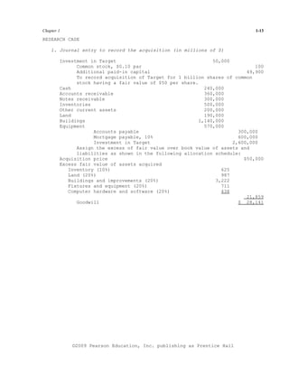 Chapter 1                                                                     1-13

RESEARCH CASE

    1. Journal entry to record the acquisition (in millions of $)

        Investment in Target                                   50,000
              Common stock, $0.10 par                                         100
              Additional paid-in capital                                   49,900
              To record acquisition of Target for 1 billion shares of common
              stock having a fair value of $50 per share.
        Cash                                                240,000
        Accounts receivable                                 360,000
        Notes receivable                                    300,000
        Inventories                                         500,000
        Other current assets                                200,000
        Land                                                190,000
        Buildings                                         1,140,000
        Equipment                                           570,000
                    Accounts payable                                    300,000
                    Mortgage payable, 10%                               600,000
                    Investment in Target                              2,600,000
              Assign the excess of fair value over book value of assets and
              liabilities as shown in the following allocation schedule:
        Acquisition price                                                 $50,000
        Excess fair value of assets acquired
           Inventory (10%)                                        625
           Land (20%)                                             987
           Buildings and improvements (20%)                     3,222
           Fixtures and equipment (20%)                           711
           Computer hardware and software (20%)                   438
                                                                           21,859
              Goodwill                                                  $ 28,141




            ©2009 Pearson Education, Inc. publishing as Prentice Hall
 