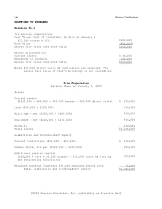 1-6                                                              Business Combinations

SOLUTIONS TO PROBLEMS

Solution P1-1

Preliminary computations
Fair Value: Cost of investment in Sain at January 2
  (30,000 shares × $20)                                             $600,000
Book value                                                          (440,000)
Excess fair value over book value                                   $160,000

Excess allocated to:
Current assets                                                      $ 40,000
Remainder to goodwill                                                120,000
Excess fair value over book value                                   $160,000

Note: $25,000 direct costs of combination are expensed. The
      excess fair value of Pine’s buildings is not considered.



                                Pine Corporation
                        Balance Sheet at January 2, 2009

Assets

Current assets
  ($130,000 + $60,000 + $40,000 excess - $40,000 direct costs)      $   190,000

Land ($50,000 + $100,000)                                               150,000

Buildings — net ($300,000 + $100,000)                                   400,000

Equipment — net ($220,000 + $240,000)                                   460,000

Goodwill                                                               120,000
Total assets                                                        $1,320,000

Liabilities and Stockholders’ Equity

Current liabilities ($50,000 + $60,000)                             $   110,000

Common stock, $10 par ($500,000 + $300,000)                             800,000

Additional paid-in capital
  [$50,000 + ($10 × 30,000 shares) — $15,000 costs of issuing           335,000
  and registering securities]

Retained earnings (subtract $25,000 expensed direct cost)               75,000
      Total liabilities and stockholders’ equity                    $1,320,000




          ©2009 Pearson Education, Inc. publishing as Prentice Hall
 