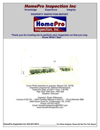 HomePro Inspection Inc
                       Knowledge             Experience              Integrity
  Cover Page
                              PROPERTY INSPECTION REPORT




        Thank you for trusting me to perform your inspection so that you may
                                    Know What I See!




                         Cover Photo distorted on purpose, Mytown GA, 30736
                            Inspection prepared for: Deferred Maintenance
                               Inspection Date: 4/1/2011 Time: 1:00 PM
                                    Age: Built 1994 Size: 1950 Sqft
                                          Weather: Overcast

                                      Inspector: Roger Williamson
               License # 226 TN - ASHI Certified Member # 204213 - Proud Member BBB
                             2409 Haven Crest Dr, Chattanooga, TN, 37421
                                         Phone: 423-421-4913
                                Email: HomeProInspection@EPBFI.com
                                    www.HomeProInspection.com




HomePro Inspection Inc 423-421-4913 ________________For Photo Integrity, Please Do Not Fax This Report
 